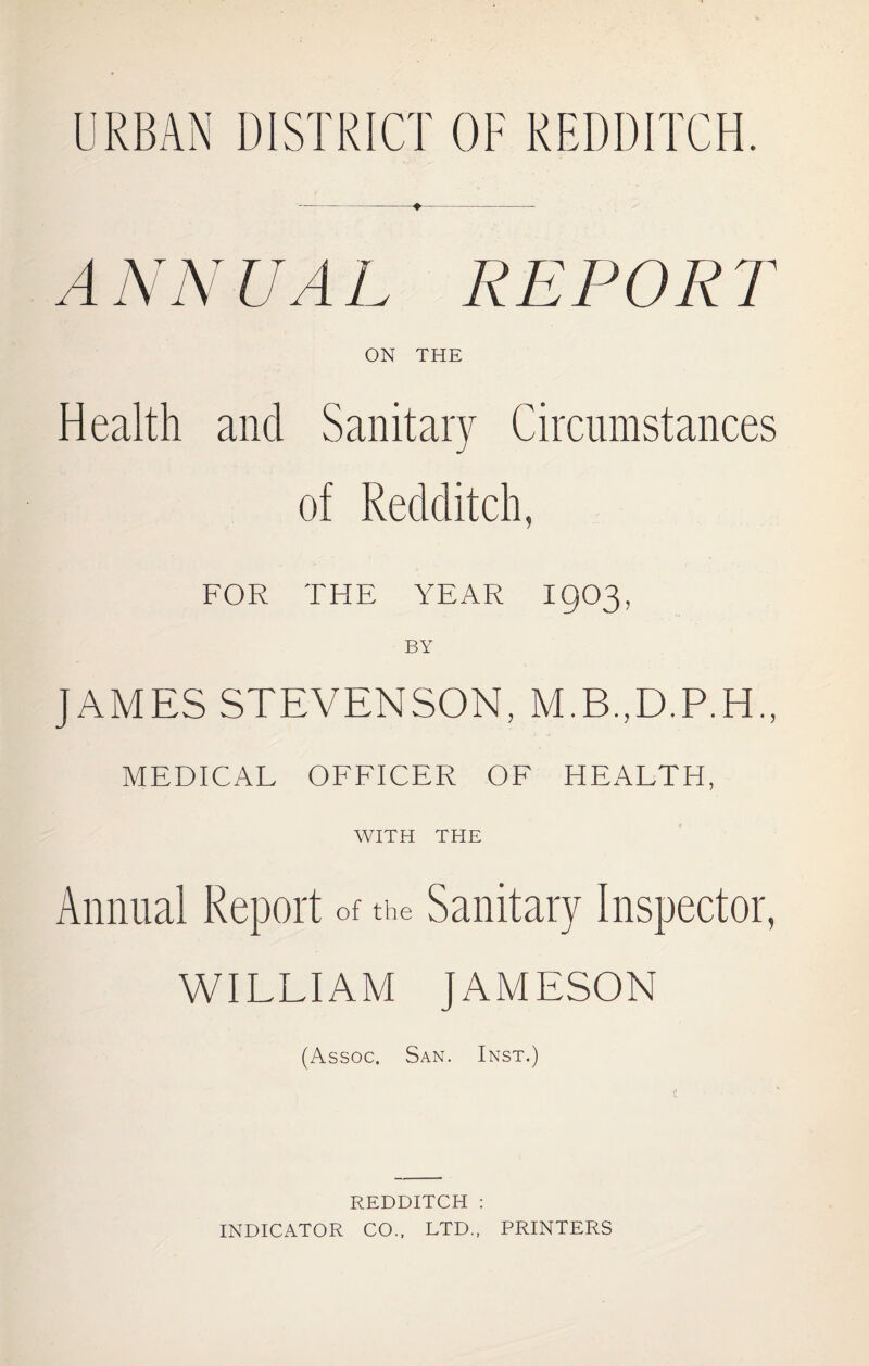 URBAN DISTRICT OF REDDITCH. ANNUAL REPORT ON THE Health and Sanitary Circumstances of Redditch, FOR THE YEAR I903, BY JAMES STEVENSON, M.B.,D.P.H„ MEDICAL OFFICER OF HEALTH, WITH THE Annual Report of the Sanitary Inspector, WILLIAM JAMESON (Assoc. San. Inst.) REDDITCH : INDICATOR CO., LTD., PRINTERS