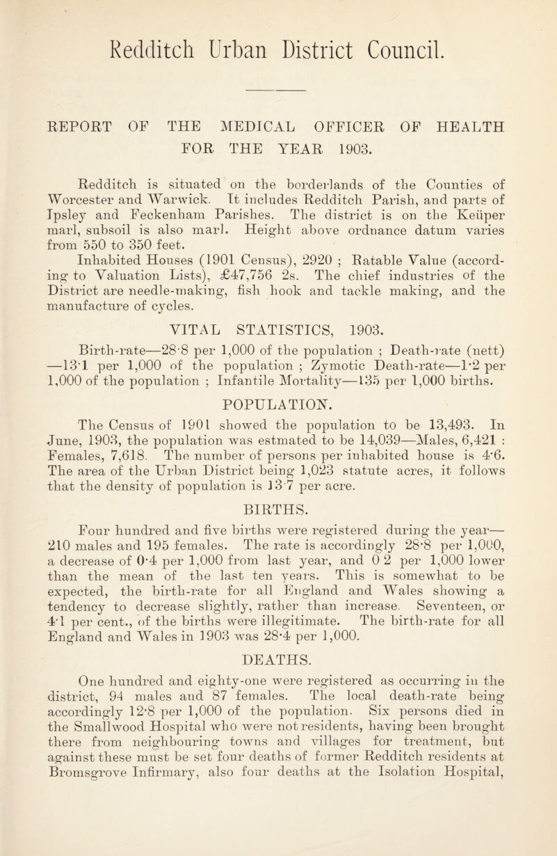 Redditch Urban District Council. REPORT OP THE MEDICAL OFFICER OF HEALTH FOR THE YEAR 1903. Redditch is situated on the borderlands of the Counties of Worcester and Warwick. It includes Redditch Parish, and parts of Ipsley and Feckenham Parishes. The district is on the Ketiper marl, subsoil is also marl. Height above ordnance datum varies from 550 to 350 feet. Inhabited Houses (1901 Census), 2920 ; Ratable Value (accord¬ ing to Valuation Lists), £47,756 2s. The chief industries of the District are needle-making, fish hook and tackle making, and the manufacture of cycles. VITAL STATISTICS, 1903. Birth-rate—28-8 per 1,000 of the population ; Death-rate (nett) —13*1 per 1,000 of the population ; Zymotic Death-rate—P2 per 1,000 of the population ; Infantile Mortality—135 per 1,000 births. POPULATION. The Census of 1901 showed the population to be 13,493. In June, 1903, the population was estmated to be 14,039—Males, 6,421 : Females, 7,618. The number of persons per inhabited house is 4*6. The area of the Urban District being 1,023 statute acres, it follows that the density of population is 3 3 7 per acre. BIRTHS. Four hundred and five births were registered during the year-— 210 males and 195 females. The rate is accordingly 28*8 per 1,000, a decrease of 0f4 per 1,000 from last year, and 0 2 per 1,000 lower than the mean of the last ten years. This is somewhat to be expected, the birth-rate for all England and Wales showing a tendency to decrease slightly, rather than increase. Seventeen, or 44 per cent., of the births were illegitimate. The birth-rate for all England and Wales in 1903 was 28*4 per 1,000. DEATHS. One hundred and eighty-one were registered as occurring in the district, 94 males and 87 females. The local death-rate being accordingly 12-8 per 1,000 of the population. Six persons died in the Smallwood Hospital who were not residents, having been brought there from neighbouring towns and villages for treatment, but against these must be set four deaths of former Redditch residents at Bromsgrove Infirmary, also four deaths at the Isolation Hospital,