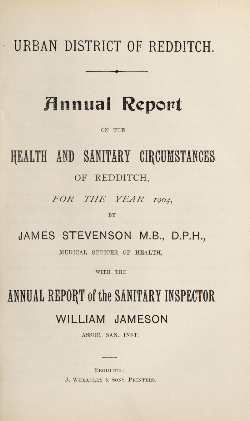 URBAN DISTRICT OF REDDITCH. Jin filial Report ON THE PALTH AID SANITARY CIRCUMSTANCES OF REDDITCH, FOR THE YEAR 1904, BY JAMES STEVENSON M.B., D.P.H., MEDICAL OFFICES OF HEALTH. WITH THE ANNUAL REPORT of the SANITARY INSPECTOR WILLIAM JAMESON ASSOC. SAN. INST. REDDITCH : J. Wheatley & Sons, Printers.