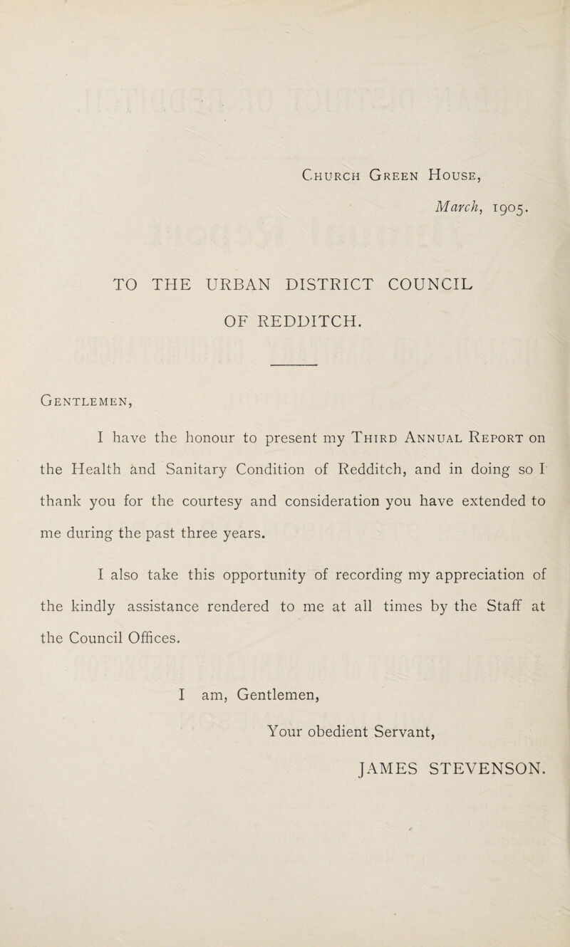 Church Green House, March, 1905. TO THE URBAN DISTRICT COUNCIL OF REDDITCH. Gentlemen, I have the honour to present my Third Annual Report on the Health and Sanitary Condition of Redditch, and in doing so I thank you for the courtesy and consideration you have extended to me during the past three years. I also take this opportunity of recording my appreciation of the kindly assistance rendered to me at all times by the Staff at the Council Offices. I am, Gentlemen, Your obedient Servant, JAMES STEVENSON.