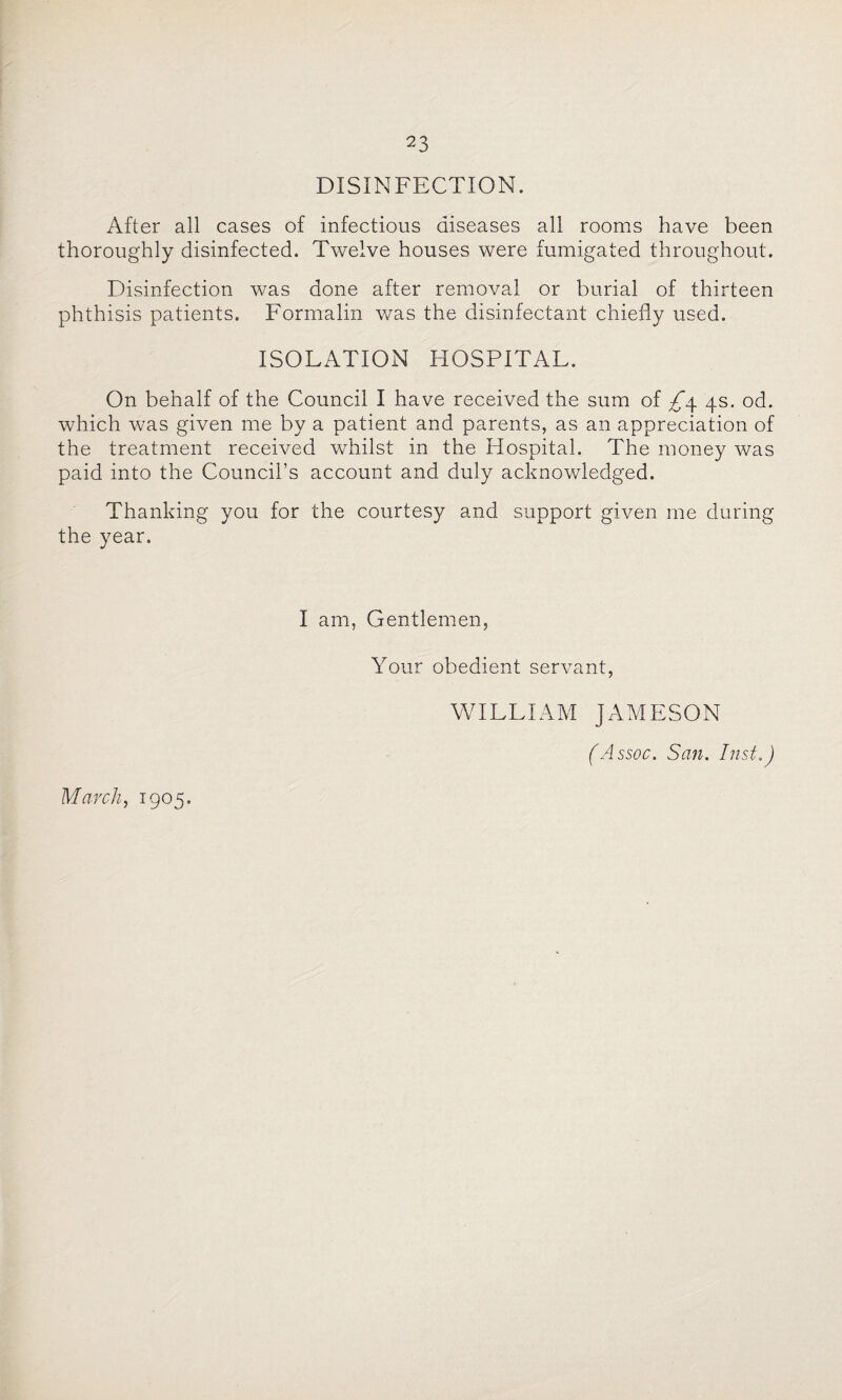DISINFECTION. After all cases of infectious diseases all rooms have been thoroughly disinfected. Twelve houses were fumigated throughout. Disinfection was done after removal or burial of thirteen phthisis patients. Formalin was the disinfectant chiefly used. ISOLATION HOSPITAL. On behalf of the Council I have received the sum of £\ 4s. od. which was given me by a patient and parents, as an appreciation of the treatment received whilst in the Hospital. The money was paid into the Council’s account and duly acknowledged. Thanking you for the courtes)^ and support given me during the year. I am, Gentlemen, Your obedient servant, WILLIAM JAMESON (Assoc. San. Inst.) March, 1905.