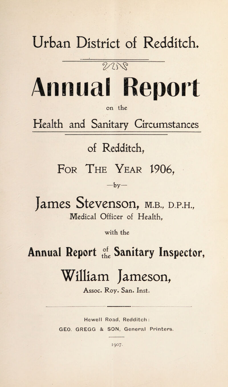 Urban District of Redditch. 2^^ on the Health and Sanitary Circumstances of Redditch, For The Year 1906, -by- James Stevenson, m.b„ d.p.h., Medical Officer of Health, with the Annual Report t°hfe Sanitary Inspector, William Jameson, Assoc* Roy* San* Inst* Hewell Road, Redditch: GEO. GREGG 8c SON, General Printers. 1907.