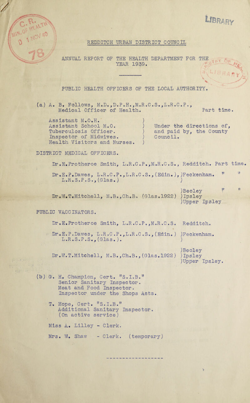 REDDITCH URBAN DISTRICT COUNCIL ON f *,0 r Tt ANNUAL REPORT OF THE HEALTH DEPARTMENT FOR THE YEAR 1939. i'V .S't: a, / PUBLIC HEALTH OFFICERS OF THE LOCAL AUTHORITY. (a) A. B. Follows, M.D.,D.P.H.,M.R.C.S.,L.R.C.P., Medical Officer of Health. Part time. Assistant M.O.H. ) Assistant School M.O. ) Tuberculosis Officer. ) Inspector of Midwives. ) Health Visitors and Nurses. ) DISTRICT MEDICAL OFFICERS. Dr.E.Protheroe Smith, L.R.C .P. ,M.R.G .S., Redditch. Part time. Dr .E.P.Dawes, L.R.C .P.,L.R.C .S., (Edin. ), )Feckenham. t? L.R.S.P.S.,(Dias. ) ) )Beoley u 1! Dr.W.T.Mitchell, M,B.,Ch.B, (Glas.1922) jlpsley )Upper Ipsley Under the directions of, and paid by, the County Council. PUBLIC VACCINATORS. Dr*E*Protheroe Smith, L.R.C.P.,M.R.C.S. Redditch. • Dr.E.P.Dawes, L.R.C.P.,L.R.C.S.,(Edin*) )Feckenham. L.R.S.P.S.,(Glas. ). ) )Beoley Dr.W.T.Mitchell, M.B.,Ch*B.,(Glas.1922) jlpsley )Upper Ipsley. (b) G, H. Champion, Cert. nS.I.B.n Senior Sanitary Inspector. Meat and Food Inspector. Inspector under the Shops Acts. T* Hope, Cert. S.I.B. Additional Sanitary Inspector. (On active service) Miss A* Lilley - Clerk. Mrs. W. Shaw - Clerk. (temporary)