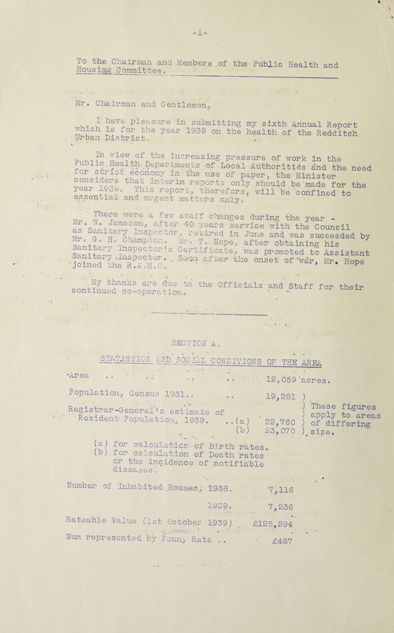 % -1- To the Chairman and Members of the Public Health and Hous irg .Comm it tee . ■ Mr o Chairman and Gentlemen0 ,. J- ]?av® pleasure in submitting my sixth Annual Report which is xor the year 1939 on the health of the Redditch urban District0 ~ , , In I16™ of the increasing pressure of work in the Pub1ic. Health. Departments of Local Authorities and the need lor sineu economy in the use of paper, the Minister tnai irroenm reports only should be‘made for the year noA ih,.s report, therefore, will be confined to essential and urgent matters only0 There were Mr« Wo Jameson as Sanitarv Tv a few staff changes during the year - after 40 years service with the Council Mr o G XT ni :lsPec uor ? retired in June and was succeeded by Ho^Cmmpion, ir3 To Hope, after obtaining his S nitary inspector rs Certificate,, was promoted to Assistant joinedrthenR!I?M?c: ' ^ th@ °nSet 0f *wdr' H°Pe ' My thanks are due continued co-operation, the Officials and Staff for their SECTION A, •Area S . A-1P. JjQC -GH-' G ON D IT IONS OP THE AREA * ‘ * '■ ° 12,059 'acres Population, Census 1931.. Registrar-General1s estimate of •Resident Population, 1939. .,(a) (b) 19,281 ) ) These figures ) apply to areas 22,760 ) of differing 23,070 ).size. ’ ■ (a) for calculation- of Birth rates. (b) for calculation of Death rates or the incidence:of notifiable diseases„ Number of Inhabited Houses,. 1938. 7,116 1939. 7,236 Rateable Value (1st October 1939) £125,294 ' V . “ ‘.‘OC If” *. Sum represented by Penn, Rate © £487