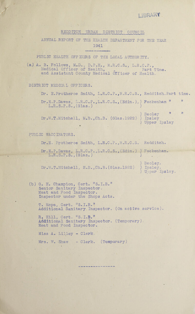 UUKAHt. REDD ITCH URBAN DISTRICT COUNCIL ANNUAL REPORT OP THE HEALTH DEPARTMENT FOR THE YEAR 1941 PUBLIC HEALTH OFFICERS OF THE LOCAL AUTHORITY. (a) A. B. Follows, M.D., D.P.H., M.R.C.S., L.R.C.P., Medical Officer of Health, ^ Part Time, and Assistant County Medical Officer of Health. DISTRICT MEDICAL OFFICERS. Dr. E.Protheroe Smith, L.R.C ,P. ,M.R.C ; S., Redditch. Part time. Dr .E.P .Dawes, L.R.C.P. ,L.R.C ,S., (Edin. ), ) Feckenham H n L.R.S.P.S.,(Glas.) ) H ) Beoley Dr.W.T.Mitchell, M.B.,Ch.B. (Glas.1922) ) Ipsley ) Upper Ipsley st PUBLIC VACCINATORS. Dr.E. Pr other oe Smith, L.R ,C .'P. ,M.R .C . S. Redditch. Dr.E.P.Dawes, L.R.C.P,,L.R.C.S.,(Edin.) ) Feckenham. L.R.S.P.S.,(Glas.) ) ) Beoley. Dr.W.T.Mitchell, M.B.,Ch.B.(Glas.1922) ) Ipsley. ) Upper Ipsley, (b) G. H. Champion, Cert. S.I.B.5' Senior Sanitary Inspector. Meat and Food Inspector. Inspector under the Shops Acts. T. Hope,.Cert. aS,I.B.” Additional Sanitary Inspector. (On active service). R. Hill, Cert. S.I.B. Additional Sanitary Inspector. (Temporary) Meat and Food Inspector. Miss A. Lilley - Clerk, Mrs. W, Shaw - Clerk. (Temporary)