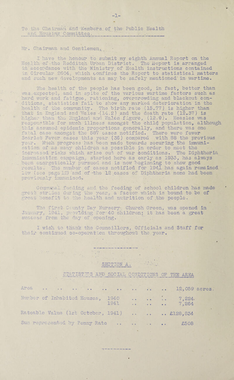 •f ~1~ To the Chairman'and-Members.. of the Public Health and Housing' C ommittec . ’. - - Mr. Chairman and Gentlemen ■. a.. I have the honour to submit my eighth Annual Report on the Health■ of -the- Redditch Urban District. The Report is arranged in accordance with the Ministry of Health instructions contained in Circular 2604; which confines the Report to statistical matters and such new developments as may be safely mentionedIn-wartime. The health of the people has been good, in fact, better than was expected, and in suite of the various wartime factors such as hard work and.fatigue, rationing. overcrowding and blackout con¬ cisions, statistics'-fail-to show any marked deterioration in the >r health of the. community. The birth rate (15,77) is higher than that in England and' tales *(14.2) and the death rate (12.37) is higher than the England and Wales figure, (12.9). Measles was responsible for much illness amongst the child population, although this assumed epidemic proportions generally, and there was one fatal case amongst the 587 cases notified. There were fewer Scarlet Fever cases this year (36) compared with 88 the previous year. Much progress has boon made towards securing the immuni¬ sation of as many children as possible in ordor to meet the increased risks which arise out of war conditions. The Diphtheria immunisation campaign, started here as early as 1933, has always been energetically pursued and is now beginning to show good results.- '.The number of cases notified for 1941 has again remained page 12) and of ‘the 12 .cases previously immunised*, . , ,cw (see page 12) 'and of * the 12 cases of Diphtheria none had boon 0 emmu^a' groan great .feeding and the feeding of school children has made year., a factor which is bound to be of benefit to the health and nutrition of .the people. strides during ‘the The f j_l' u3 iL- January, 1941 r* cunty Dav Nursery* Church Green, was opened in O c U ✓ J J. providing for'40 children” it has boon a great from the day of opening the j-J. I wish to thank the Councillors, Officials and Staff for continued c'o-operat'Lon throughout the year. SECTION A STATISTICS AND SOCIAL CONDITIONS OF THE AREA Area 12,059 acres Number of Inhabited Houses, 1940 1941 7,224. 7,264 Rateable Value (1st October, 1941) Sum represented by Penny Rato £128,834 £508