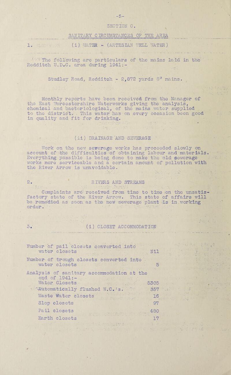 -5- SECTION C. \ SANITARY CIRCUMSTANCES OF THE AREA 1. (i) WATER - (ARTESIAN WELL WATER) ■' 1V-Tlie following are particulars of the mains laid in the' Rodditch U.D.-C. area during 1941:- Studley Road, Redditch - 2,872 yards 8n mains. Monthly reports have been received from the Manager of the East Worcestershire Waterworks giving the analysis, chemical and bacteriological, of the mains water supplied to the district. . This water ha's on every occasion been good in quality and fit for drinking. (ii) DRAINAGE ’AND -SEWERAGE : Work on the new sewerage works has proceeded slowly on account of the difficultiesof obtaining labour and materials Everything possible Is being done to make the old sewerage works more serviceable and a certain amount of pollution with the River Arrow is unavoidable. 2. . RIVERS AND STREAMS Complaints are received from time to time -‘on the unsat is factory state of the River Arrow. This state of affairs will be remedied as soon as the new sewerage plant is in.working order. 1 '■ . ahao (I) CLOSET ACCOMMODATION Number of pail closets converted .into water closets Nil Number- of trough closets converted Into • water closets 5 Analysis of sanitary accommodation at the end of 1941:- Watcr Closets _ 5305 ,;Automatica11y flushed W.C.’s. ’ ' 357 Waste Watcr closets 16 Slop closets 97 Pail closets 480 17 Earth closets