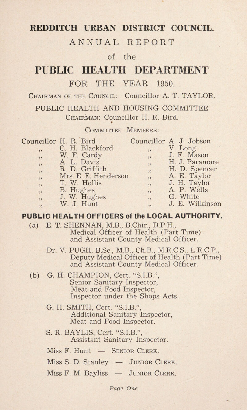 ANNUAL REPORT of the PUBLIC HEALTH DEPARTMENT FOR THE YEAR 1950. Chairman of the Council: Councillor A. T. TAYLOR. PUBLIC HEALTH AND HOUSING COMMITTEE Chairman: Councillor H. R. Bird. Committee Members: Councillor H. R. Bird Councillor A. J. Jobson 99 C. H. Blackford 99 V. Long 99 W. F. Cardy 99 J. F. Mason j j A. L. Davis 99 H. J. Paramore 99 R. D. Griffith 99 H. D. Spencer 99 Mrs. E. E. Henderson 99 A. E. Taylor 99 T. W. Hollis 99 J. H. Taylor 99 B. Hughes 99 A. P. Wells 99 J. W. Hughes 99 G. White 99 W. J. Hunt 99 J. E. Wilkinson PUBLIC HEALTH OFFICERS of the LOCAL AUTHORITY. (a) E. T. SHENNAN, M.B, B.Chir., D.P.H., Medical Officer of Health (Part Time) and Assistant County Medical Officer. Dr. V. PUGH, B.Sc., M.B., Ch.B., M.R.C.S., L.R.C.P., Deputy Medical Officer of Health (Part Time) and Assistant County Medical Officer. (b) G. H. CHAMPION, Cert. “S.I.B ”, Senior Sanitary Inspector, Meat and Food Inspector, Inspector under the Shops Acts. G. H. SMITH, Cert. “S.I.B.”, Additional Sanitary Inspector, Meat and Food Inspector. S. R. BAYLIS, Cert. “S.I.B.”, Assistant Sanitary Inspector. Miss F. Hunt — Senior Clerk. Miss S. D. Stanley — Junior Clerk. Miss F. M. Bayliss — Junior Clerk.