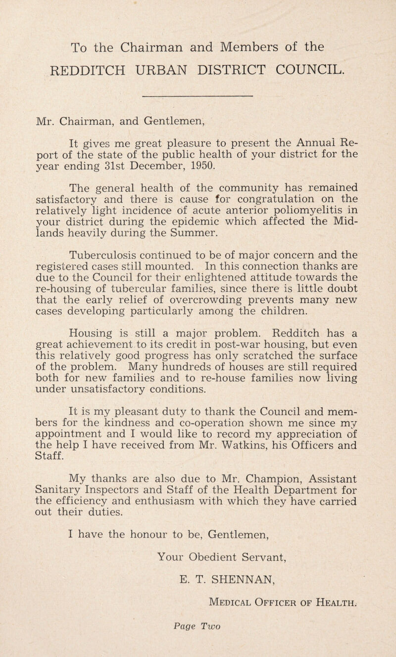 To the Chairman and Members of the REDDITCH URBAN DISTRICT COUNCIL. Mr. Chairman, and Gentlemen, It gives me great pleasure to present the Annual Re¬ port of the state of the public health of your district for the year ending 31st December, 1950. The general health of the community has remained satisfactory and there is cause for congratulation on the relatively light incidence of acute anterior poliomyelitis in your district during the epidemic which affected the Mid¬ lands heavily during the Summer. Tuberculosis continued to be of major concern and the registered cases still mounted. In this connection thanks are due to the Council for their enlightened attitude towards the re-housing of tubercular families, since there is little doubt that the early relief of overcrowding prevents many new cases developing particularly among the children. Housing is still a major problem. Redditch has a great achievement to its credit in post-war housing, but even this relatively good progress has only scratched the surface of the problem. Many hundreds of houses are still required both for new families and to re-house families now living under unsatisfactory conditions. It is my pleasant duty to thank the Council and mem¬ bers for the kindness and co-operation shown me since my appointment and I would like to record my appreciation of the help I have received from Mr. Watkins, his Officers and Staff. My thanks are also due to Mr. Champion, Assistant Sanitary Inspectors and Staff of the Health Department for the efficiency and enthusiasm with which they have carried out their duties. I have the honour to be, Gentlemen, Your Obedient Servant, E. T. SHENNAN, Medical Officer of Health. Page Two