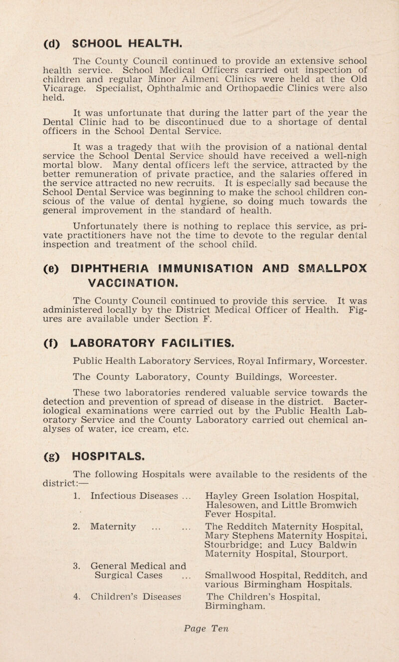 (d) SCHOOL HEALTH. The County Council continued to provide an extensive school health service. School Medical Officers carried out inspection of children and regular Minor Ailment Clinics were held at the Old Vicarage. Specialist, Ophthalmic and Orthopaedic Clinics were also held. It was unfortunate that during the latter part of the year the Dental Clinic had to be discontinued due to a shortage of dental officers in the School Dental Service. It was a tragedy that with the provision of a national dental service the School Dental Service should have received a well-nigh mortal blow. Many dental officers left the service, attracted by the better remuneration of private practice, and the salaries offered in the service attracted no new recruits. It is especially sad because the School Dental Service was beginning to make the school children con¬ scious of the value of dental hygiene, so doing much towards the general improvement in the standard of health. Unfortunately there is nothing to replace this service, as pri¬ vate practitioners have not the time to devote to the regular dental inspection and treatment of the school child. (e) DIPHTHERIA IMMUNISATION AND SMALLPOX VACCINATION. The County Council continued to provide this service. It was administered locally by the District Medical Officer of Health. Fig¬ ures are available under Section F. (f) LABORATORY FACILITIES. Public Health Laboratory Services, Royal Infirmary, Worcester. The County Laboratory, County Buildings, Worcester. These two laboratories rendered valuable service towards the detection and prevention of spread of disease in the district. Bacter¬ iological examinations were carried out by the Public Health Lab¬ oratory Service and the County Laboratory carried out chemical an¬ alyses of water, ice cream, etc. (g) HOSPITALS. The following Hospitals were available to the residents of the district:— 1. Infectious Diseases ... Hayley Green Isolation Hospital, Halesowen, and Little Bromwich Fever Hospital. 2. Maternity The Redditch Maternity Hospital, Mary Stephens Maternity Hospital, Stourbridge; and Lucy Baldwin Maternity Hospital, Stourport. 3. General Medical and Surgical Cases Smallwood Hospital, Redditch, and various Birmingham Hospitals. 4. Children’s Diseases The Children’s Hospital, Birmingham. Page Ten