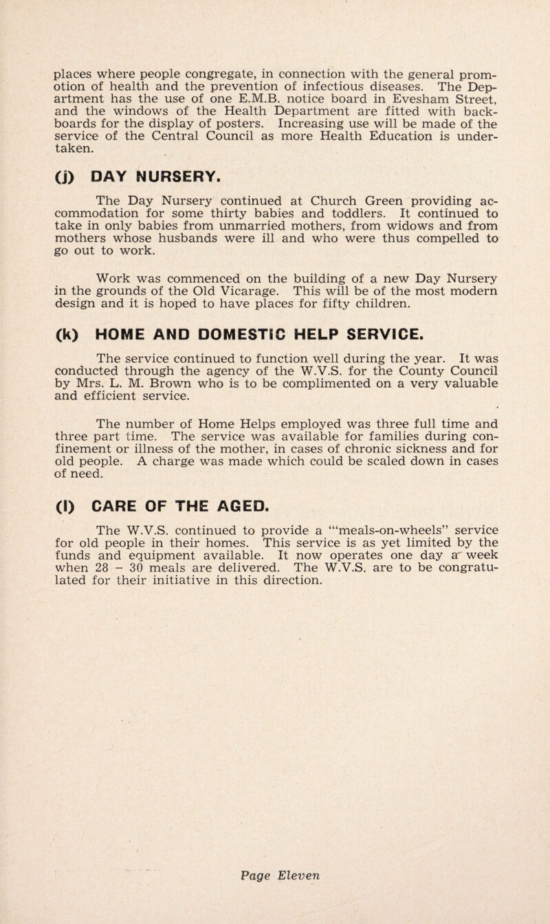 places where people congregate, in connection with the general prom¬ otion of health and the prevention of infectious diseases. The Dep¬ artment has the use of one E.M.B. notice board in Evesham Street, and the windows of the Health Department are fitted with back- boards for the display of posters. Increasing use will be made of the service of the Central Council as more Health Education is under¬ taken. (j) DAY NURSERY. The Day Nursery continued at Church Green providing ac¬ commodation for some thirty babies and toddlers. It continued to take in only babies from unmarried mothers, from widows and from mothers whose husbands were ill and who were thus compelled to go out to work. Work was commenced on the building of a new Day Nursery in the grounds of the Old Vicarage. This will be of the most modern design and it is hoped to have places for fifty children. (k) HOME AND DOMESTIC HELP SERVICE. The service continued to function well during the year. It was conducted through the agency of the W.V.S. for the County Council by Mrs. L. M. Brown who is to be complimented on a very valuable and efficient service. The number of Home Helps employed was three full time and three part time. The service was available for families during con¬ finement or illness of the mother, in cases of chronic sickness and for old people. A charge was made which could be scaled down in cases of need. (l) CARE OF THE AGED. The W.V.S. continued to provide a ‘“meals-on-wheels” service for old people in their homes. This service is as yet limited by the funds and equipment available. It now operates one day a* week when 28 - 30 meals are delivered. The W.V.S. are to be congratu¬ lated for their initiative in this direction.