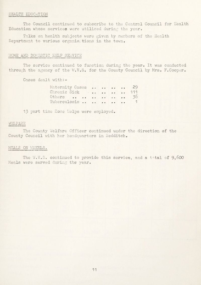 HEALTH EDUCATION The Council continued to subscribe to the Central Council for Health Education whose services were utilised during the year. Ta.lks on health subjects were given by members of the Health Department to various organis. tions in the town. HOME AND DOMESTIC HELP SEHVIC: The service continued to function during the year. It was conducted through the agency of the W.V.S. for the County Council by Mrs. F.Cooper. Cases dealt with:- Maternity Cases .. .. .. .. 29 Chronic Sick • .. Ill Others •. .. .. .. .. •. 36 Tuberculosis .. . . . 1 13 part time Horne Helps were employed. WELFARE The Countv Welfare Officer continued under the direction of the County Council with her headquarters in Nedditch. MEALS ON WHEELS. The W.V.S. continued to provide this service* and a total of 9*600 Meals were served during the year.