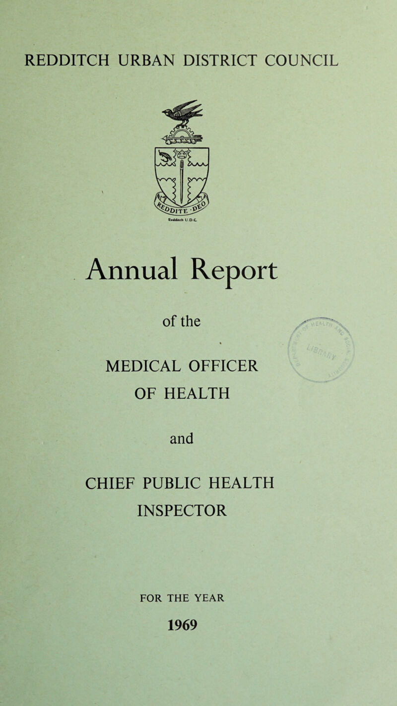 REDDITCH URBAN DISTRICT COUNCIL Redditch U.D.C Annual Report of the ir - % MEDICAL OFFICER OF HEALTH and CHIEF PUBLIC HEALTH INSPECTOR FOR THE YEAR 1969