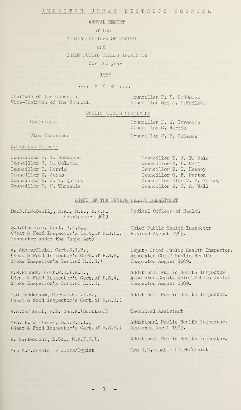 ANNUAL REPORT of the MEDICAL OFFICER OF HEALTH and CHIEF PUBLIC HEALTH INSPECTOR for the year 1969 ©00c o 0 o Chairman of the Council: Councillor P; Y. Beddowes Vice-Chairman of the Council: Councillor Mrs J. M.Hadley. Chairman:- Vice Chairman:- PUBLIC HEALTH COMMITTEE Councillor F. W. Threshie Councillor C„ Harris Councillor J. B. Coleman Committee Members Councillor P. Councillor J. Councillor C. Councillor E. Councillor E. Councillor F. Y. Beddowes B. Coleman Harris Jones J. T. Quiney W. Threshie Councillor E. J. T. Cole Councillor M. L. Hall Councillor R. C. Henney Councillor G. E. Parton Councillor Miss V. M. Ramsey Councillor S. 0. A. Wall STAFF OF THE PUBLIC HEALTH DEPARTMENT Dr.D.R.McCaully, B.A., M.D., D.P.H. (September 1968) G.H.Champion, Cert. S.I.B., (Meat & Food Inspector’s Cert.of R.S.H., Inspector under the Shops Act) A, Summerfield, Cert.S.I.B., (Meat & Food Inspector's Cert.of R.S.H. Smoke Inspector’s Cert.of R.S.H.) F.M.Pocock, Cert.P.H.I.E.B., (Meat & Food Inspector’s Cert.of R.S.H. Smoke Inspector's Cert.of R.S.H. M.O.Tuddenham, Cert.P.H.I.E.B., (Meat 8c Food Inspector's Cert .of R.S.H.) A.S.Campbell, M.R. San.A.(Scotland) Mrs. P. Williams, M.A.P.H.I., (Meat & Food Inspector’s Cert.of R.S.H.) R. Cartwright, B.Sc., M.A.P.H.I. Mrs M.M.Arnold - Clerk/Typist Medical Officer of Health Chief Public Health Inspector Retired August 1969* Deputy Chief Public Health Inspector. Appointed Chief Public Health Inspector August 1969# Additional Public Health Inspector Appointed Deputy Chief Public Health Inspector August 1969* Additional Public Health Inspector. Technical Assistant Additional Public Health Inspector. Resigned April 1969* Additional Public Health Inspector. Mrs K.E.Bough - Clerk/Typist 1