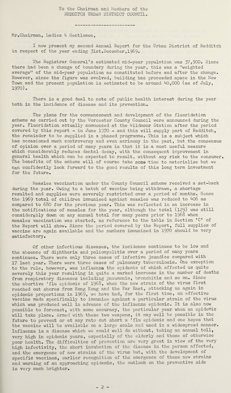 To the Chairman and Members of the REDDITCH URBAN DISTRICT COUNCIL. Mr.Chairman, Ladies & Gentlemen, I now present my second Annual Report for the Urban District of Redditch in respect of the year ending 31st•December,1969. The Registrar General's estimated mid-year population was 37»900. Since there had been a change of boundary during the year, this was a weighted average of the mid-year population as constituted before and after the change. However, since the figure was evolved, building has proceeded apace in the New Town and the present population is estimated to be around 40,000 (as of July, 1970). There is a good deal to note of public health interest during the year both in the incidence of disease and its prevention. The plans for the commencement and development of the fluoridation scheme as carried out by the Worcester County Council were announced during the year. Fluoridation actually commenced at the Wildmoor Station after the period covered by this report - in June 1970 - and this will supply part of Redditch, the remainder to be supplied in a phased programme. This is a subject which has occasioned much controversy and even acrimony in the past, but the consensus of opinion over a period of many years is that it is a most useful measure which considerably reduces dental decay, with the consequent improvement in general health which can be expected to result, without any risk to the consumer. The benefits of the scheme will of course take some 'time to materialise but we Can confidently look forward to the good results of this long term investment for the future. Measles vaccination under the County Council scheme received a set-back during the year. Owing to a batch of vaccine being withdrawn, a shortage resulted and supplies were severely restricted over a period of months. Hence the 1969 total of children immunised against measles was reduced to 4o6 as compared to 680 for the previous year. This was reflected in an increase in the notifications of measles for the year, although the total (129) was still considerably down on any annual total for many years prior to 1968 when measles vaccination was started, as reference to the table in Section 'C1 of the Report will show. Since the period covered by the Report, full supplies of vaccine are again available and the numbers immunised in 1970 should be very satisfactory. Of other infectious diseases, the incidence continues to be low and the absence of diphtheria and poliomyelitis over a period of many years continues. There were only three cases of infective jaundice compared with 17 last year. There were three cases of pulmonary tuberculosis. One exception to the rule, however, was influenza the epidemic of which affected us quite severely this year resulting in quite a marked increase in the number of deaths from respiratory diseases including pneumonia, bronchitis and so on. Since the abortive 'flu epidemic of 19&8, when the new strain of the virus first reached out shores from Hong Kong and the Far East, attacking us again in epidemic proportions in 19^9» we have had, for the first time, an effective vaccine made specifically to immunise against a particular strain of the virus which was produced well in advance of the influenza epidemic. It is also now possible to forecast, with some accuracy, the particular year when an epidemic will take place. Armed with these two weapons, it may well be possible in the future to prevent or at any rate cut short a 'flu epidemic and one hopes that the vaccine will be available on a large scale and used in a widespread manner. Influenza is a disease which we could well do without, taking an annual toll, very high in epidemic years, especially of the elderly and those of otherwise poor health. The difficulties of prevention are very great in view of the very high infectivity, the short incubation of the disease in the person affected, and the emergence of new strains of the virus but, with the development of specific vaccines, earlier recognition of the emergence of these new strains and warning of an approaching epidemic, the outlook on the preventive side is very much brighter.
