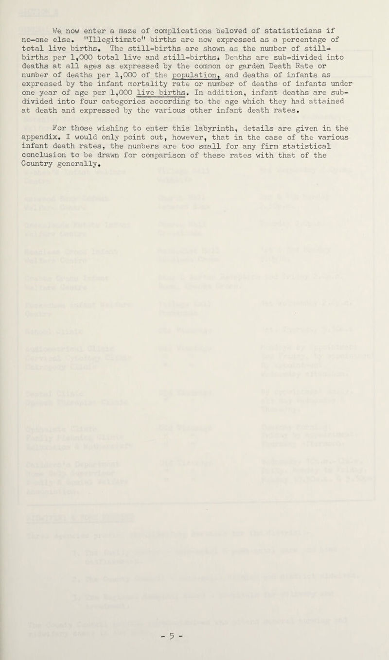 We. now enter a maze of complications beloved of statisticians if no-one else. Illegitimate*' births are now expressed as a percentage of total live births. The still-births are shown as the number of still¬ births per 1,000 total live and still-births* Deaths are sub-divided into deaths at all ages as expressed by the common or garden Death Rate or number of deaths per 1,000 of the population, and deaths of infants as expressed by the infant mortality rate or number of deaths of infants under one year of age per 1,000 live births. In addition, infant deaths are sub¬ divided into four categories according to the age which they had attained at death and expressed by the various other infant death rates. For those wishing to enter this labyrinth, details are given in the appendix, I would only point out, however, that in the case of the various infant death rates, the numbers are too small for any firm statistical conclusion to be drawn for comparison of these rates with that of the Country generally. - 5 -
