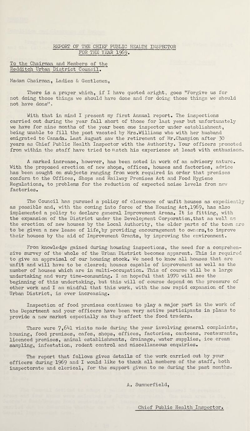 REPORT OF THE CHIEF PUBLIC HEALTH INSPECTOR FOR THE YEAR 1969, To the Chairman and Members of the Redditch Urban District Council. Madam Chairman, Ladies & Gentlemen, There is a prayer which, if I have quoted aright, goes Forgive us for not doing those things we should have done and for doing those things we should not have done- With that in mind I present my first Annual report. The inspections carried out during the year fall short of those for last year but unfortunately we have for nine months of the year been one inspector under establishment, being unable to fill the post vacated by Mrs.Williams who with her husband emigrated to Canada. Last August saw the retirement of Mr.Champion after 30 years as Chief Public Health Inspector with the Authority. Your officers promoted from within the staff have tried to rn.atch his experience at least with enthusiasm^ A marked increase, however, has been noted in work of an advisory nature. With the proposed erection of new shops, offices, houses and factories, advice has been sought on subjects ranging from work required in order that premises conform to the Offices, Shops and Railway Premises Act and Food Hygiene Regulations, to problems for the reduction of expected noise levels from new factories. The Council has pursued a policy of clearance of unfit houses as expediently as possible and, with the coming into force of the Housing Act,1969, has also implemented a policy to declare general Improvement Areas,, It is fitting, with the expansion of the District under the Development Corporation,that as well as the erection of new houses by the Local Authority, the older parts of the town are to be given a new lease of life,by providing encouragement to owners,to improve their houses by the aid of Improvement Grants, by improving the environment. From knowledge gained during housing inspections, the need for a comprehen¬ sive survey of the whole of the Urban District becomes apparent. This is required to give an appraisal of our housing stock. We need to know all houses that are unfit and will have to be cleared; houses capable of improvement as well as the number of houses which are in multi-occupation. This of course will be a large undertaking and very time-consuming. I am hopeful that 1970 will see the beginning of this undertaking, but this will of course depend on the pressure of other work and I am mindful that this work, with the now rapid expansion of the Urban District, is ever increasing. Inspection of food premises continues to play a major part in the work of the Department and your officers have been very active participants in plans to provide a new market especially as they affect the food traders. There were 7,64l visits made during the year involving general complaints, housing, food premises, cafes, shops, offices, factories, canteens, restaurants, licenced premises, animal establishments, drainage, water supplies, ice cream sampling, infestation, rodent control and miscellaneous enquiries. The report that follows gives details of the work carried out by your officers during 1969 and I would like to thank all members of the staff, both inspectorate and clerical, for the support given to me during the past months. A. Summerfield, Chief Public Health Inspector.