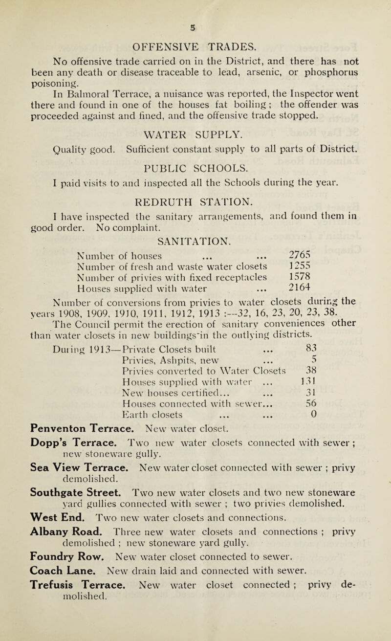 OFFENSIVE TRADES. No offensive trade carried on in the District, and there has not been any death or disease traceable to lead, arsenic, or phosphorus poisoning. In Balmoral Terrace, a nuisance was reported, the Inspector went there and found in one of the houses fat boiling ; the offender was proceeded against and lined, and the offensive trade stopped. WATER SUPPLY. Quality good. Sufficient constant supply to all parts of District. PUBLIC SCHOOLS. I paid visits to and inspected all the Schools during the year. REDRUTH STATION. I have inspected the sanitary arrangements, and found them in good order. No complaint. SANITATION. Number of houses ... ... 2765 Number of fresh and waste water closets 1255 Number of privies with fixed receptacles 1578 Houses supplied with water ... 2164 Number of conversions from privies to water closets during the years 1908, 1909, 1910, 1911, 1912, 1913 :—32, 16, 23, 20, 23, 38. The Council permit the erection of sanitary conveniences other than water closets in new buildings'in the outlying districts. Duting 1913—Private Closets built ... 83 Privies, Ashpits, new ... 5 Privies converted to Water Closets 38 Houses supplied with water ... 131 New houses certified... ... 31 Houses connected with sewer... 56 Earth closets ... ... 0 Penventon Terrace. New water closet. Dopp’s Terrace. Two new water closets connected with sewer ; new stoneware gully. Sea View Terrace. New water closet connected with sewer ; privy demolished. Southgate Street. Two new water closets and two new stoneware yard gullies connected with sewer ; two privies demolished. West End. Two new water closets and connections. Albany Road. Three new water closets and connections ; privy demolished ; new stoneware yard gully. Foundry Row. New water closet connected to sewer. Coach Lane. New drain laid and connected with sewer. Trefusis Terrace. New water closet connected ; privy de¬ molished.