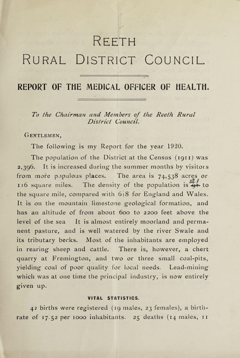 Reeth Rural District Council. REPORT OF THE MEDICAL OFFICER OF HEALTH. To the Chairman and Members of the Reeth Rural District Council. Gentlemen, The following is my Report for the year 1920. The population of the District at the Census (1911) was 2,396. It is increased during the summer months by visitors from more populous places. The area is 74,538 acres or 116 square miles. The density of the population is *9^ to the square mile, compared with 618 for England and Wales. It is on the mountain limestone geological formation, and has an altitude of from about 600 to 2200 feet above the level of the sea It is almost entirely moorland and perma¬ nent pasture, and is well watered by the river Swale and its tributary becks. Most of the inhabitants are employed in rearing sheep and cattle. There is, however, a chert quarry at Fremington, and two or three small coal-pits, yielding coal of poor quality for local needs. Lead-mining which was at one time the principal industry, is now entirely given up. VITAL STATISTICS. 42 births were registered (19 males, 23 females), a birth¬ rate of 17 52 per 1000 inhabitants. 25 deaths (14 males, 11