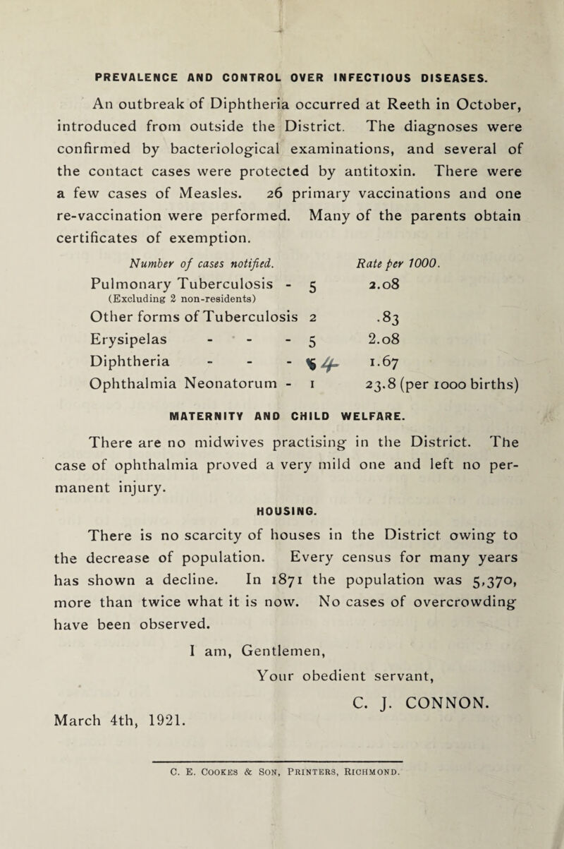 PREVALENCE AND CONTROL OVER INFECTIOUS DISEASES. An outbreak of Diphtheria occurred at Reeth in October, introduced from outside the District. The diagnoses were confirmed by bacteriological examinations, and several of the contact cases were protected by antitoxin. There were a few cases of Measles. 26 primary vaccinations and one re-vaccination were performed. Many of the parents obtain certificates of exemption. Number of cases notified. Rate per 1000. Pulmonary Tuberculosis - (Excluding 2 non-residents) 5 2.08 Other forms of Tuberculosis 2 •«3 Erysipelas - 5 2.08 Diphtheria - 1.67 Ophthalmia Neonatorum - i 23.8 (per 1000 births) MATERNITY AND CHILD WELFARE. There are no midwives practising in the District. The case of ophthalmia proved a very mild one and left no per¬ manent injury. HOUSING. There is no scarcity of houses in the District owing to the decrease of population. Every census for many years has shown a decline. In 1871 the population was 5,370, more than twice what it is now. No cases of overcrowding have been observed. I am, Gentlemen, Your obedient servant, C. J. CONNON. March 4th, 1921. C. E. Cookes & Son, Printers, Richmond.