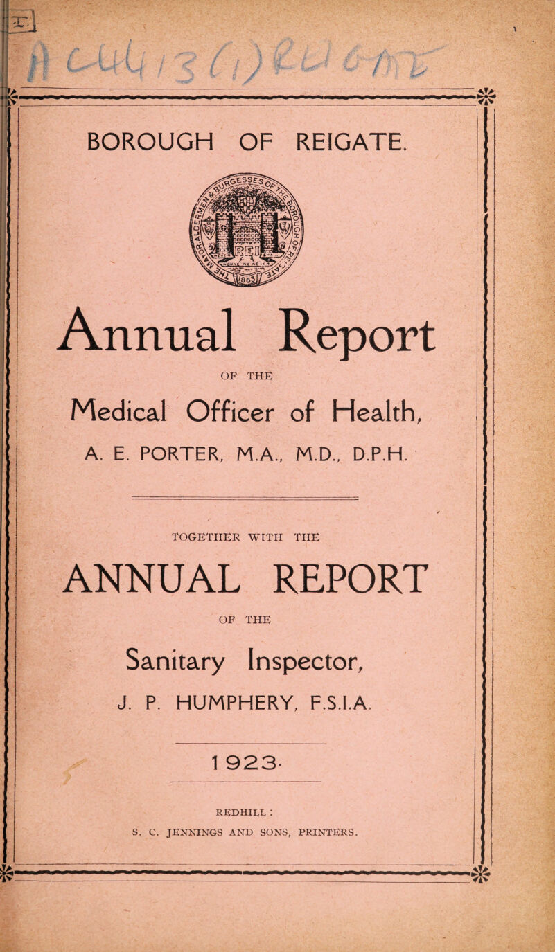 Annual Report OF THE Medical Officer of Health, A. E. PORTER, M.A., M.D., D.P.H. TOGETHER WITH THE ANNUAL REPORT OF THE Sanitary Inspector, J. P. HUMPHERY, F.S.I.A. 1 923- REDHILL : S. C. JENNINGS AND SONS, PRINTERS.