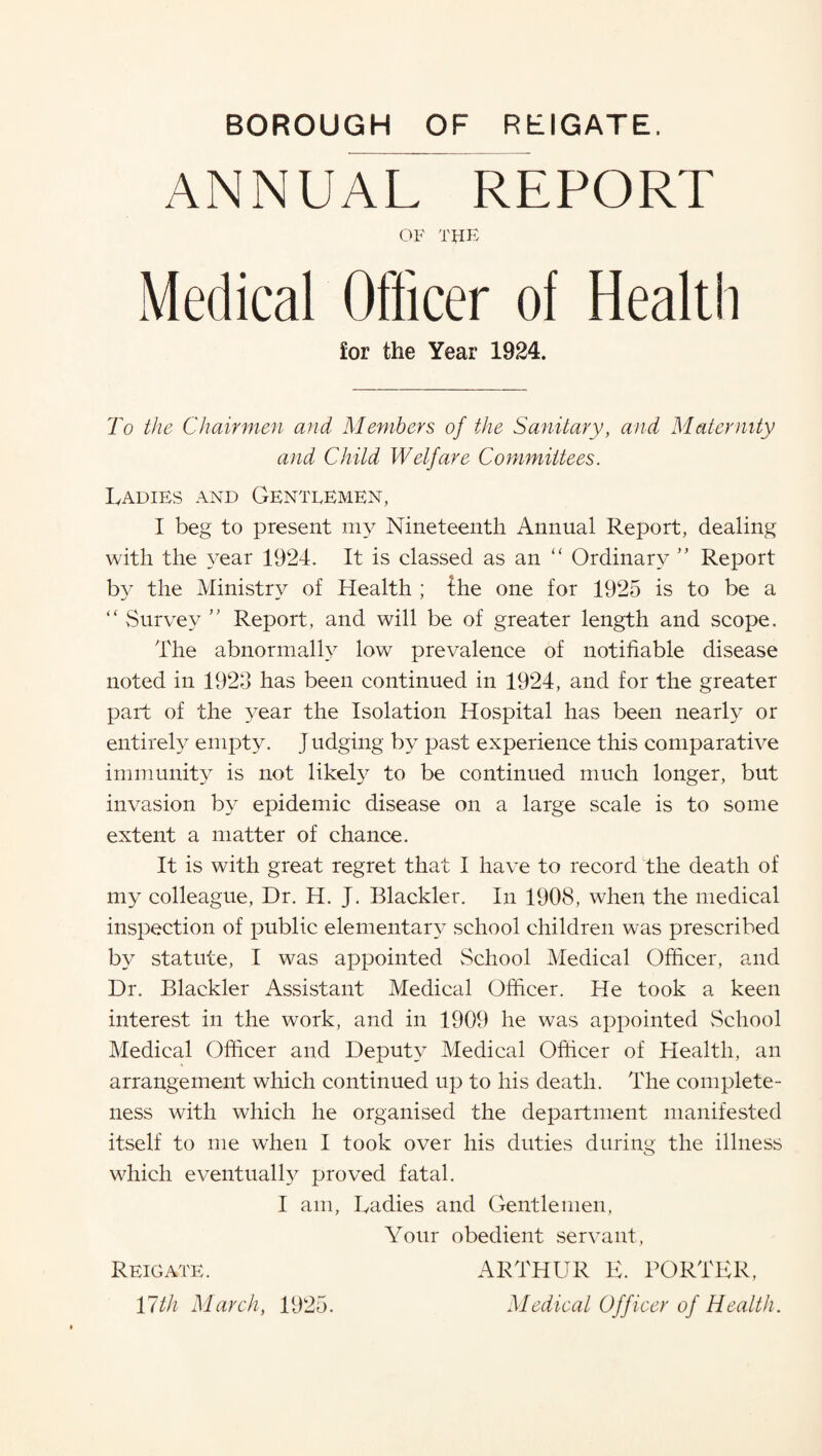 ANNUAL REPORT OF THE Medical Officer of Health ior the Year 1924. To the Chairmen and Members of the Sanitary, and Maternity and Child Welfare Committees. Ladies and Gentlemen, I beg to present my Nineteenth Annual Report, dealing with the year 1924. It is classed as an “ Ordinary ” Report by the Ministry of Health ; the one for 1925 is to be a “ Survey ” Report, and will be of greater length and scope. The abnormally low prevalence of notifiable disease noted in 1920 has been continued in 1924, and for the greater part of the year the Isolation Hospital has been nearly or entirely empty. Judging by past experience this comparative immunity is not likely to be continued much longer, but invasion by epidemic disease on a large scale is to some extent a matter of chance. It is with great regret that I have to record the death of my colleague, Dr. H. J. Blackler. In 1908, when the medical inspection of public elementary school children was prescribed by statute, I was appointed School Medical Officer, and Dr. Blackler Assistant Medical Officer. He took a keen interest in the work, and in 1909 he was appointed School Medical Officer and Deputy Medical Officer of Health, an arrangement which continued up to his death. The complete¬ ness with which he organised the department manifested itself to me when I took over his duties during the illness which eventually proved fatal. I am, Ladies and Gentlemen, Your obedient servant, Reigate. ARTHUR E. PORTER, 17th March, 1925. Medical Officer of Health.