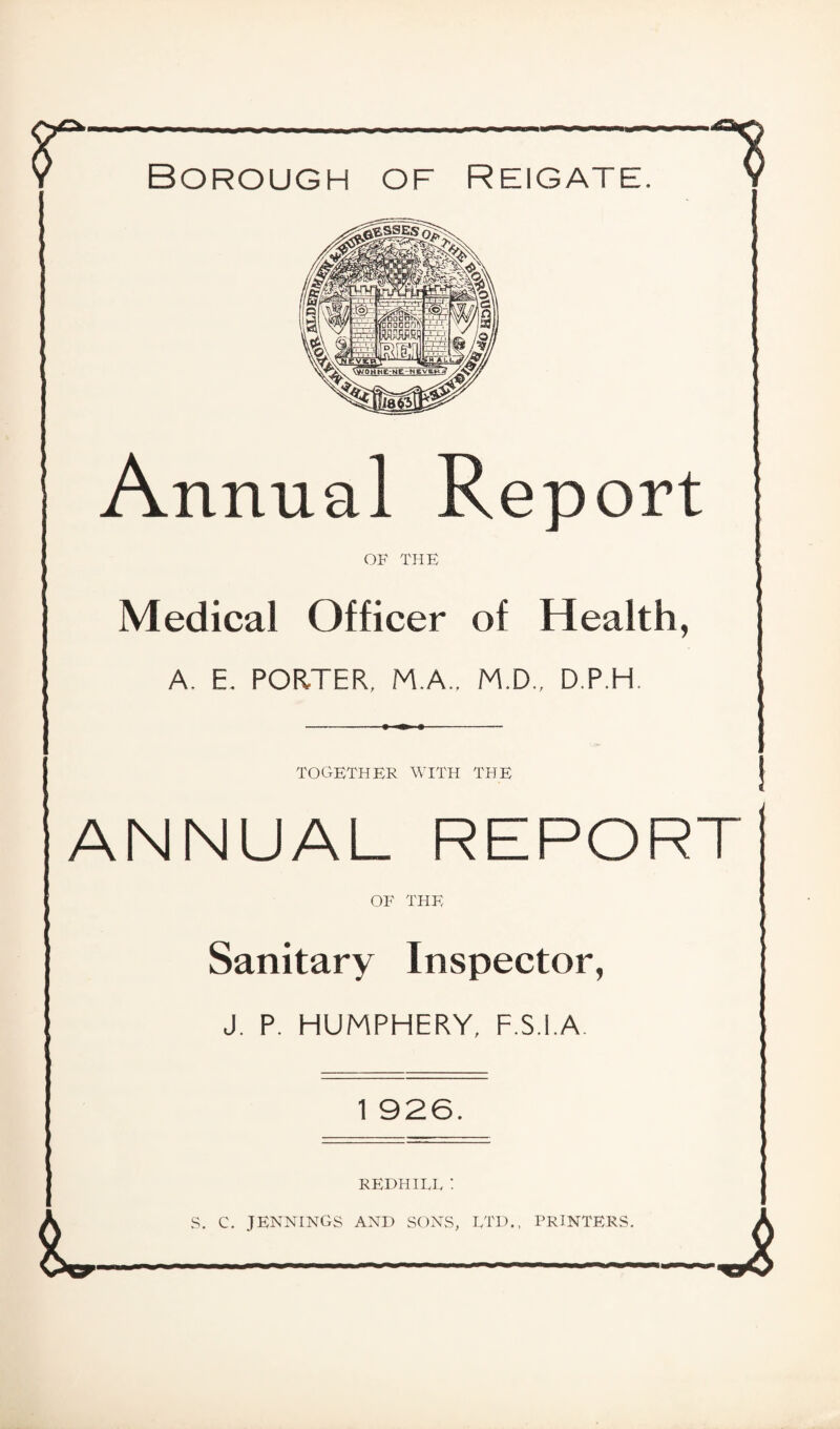 Borough of Reigate. Annual Report OF THE Medical Officer of Health, A. E. PORTER, M.A.. M.D., D.P.H TOGETHER WITH THE ANNUAL REPORT OF THE Sanitary Inspector, J. P. HUMPHERY, F.S.l.A. 1 926. REDHILE : S. C. JENNINGS AND SONS, LTD., PRINTERS.