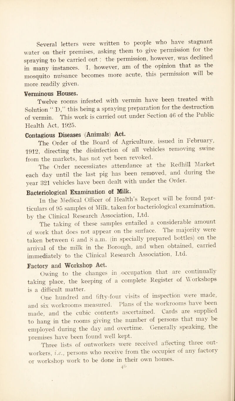 Several letters were written to people who have stagnant water on their premises, asking them to give permission foi the spraying to be carried out ; the permission, however, was declined in many instances. I, however, am of the opinion that as the mosquito nuisance becomes more acute, this permission will be more readily given. Verminous Houses. Twelve rooms infested with vermin have been treated with Solution “ D,” this being a spraying preparation for the destruction of vermin. This work is carried out under Section 46 of the Public Health Act, 1925. Contagious Diseases (Animals) Act. The Order of the Board of Agriculture, issued in February, 1912, directing the disinfection of all vehicles removing swine from the markets, has not yet been revoked. The Order necessitates attendance at the Redhill Market each day until the last pig has been removed, and during the year 321 vehicles have been dealt with under the Order. Bacteriological Examination of Milk. In the Medical Officer of Health’s Report will be found par¬ ticulars of 95 samples of Milk, taken for bacteriological examination, by the Clinical Research Association, Ftd. The taking of these samples entailed a considerable amount of work that does not appear on the surface. The majority were taken between 6 and 8 a.m. (in specially prepared bottles) on the arrival of the milk in the Borough, and when obtained, carried immediately to the Clinical Research Association, Ltd. Factory and Workshop Act. Owing to the changes in occupation that are continually taking place, the keeping of a complete Register of Workshops is a difficult matter. One hundred and fifty-four visits of inspection were made, and six workrooms measured. Plans of the workrooms have been made, and the cubic contents ascertained. Cards are supplied to hang in the rooms giving the number of persons that may be employed during the day and overtime. Generally speaking, the premises have been found well kept. Three lists of outworkers were received affecting three out¬ workers, i.e., persons who receive from the occupier of any factory or workshop work to be done in their own homes.