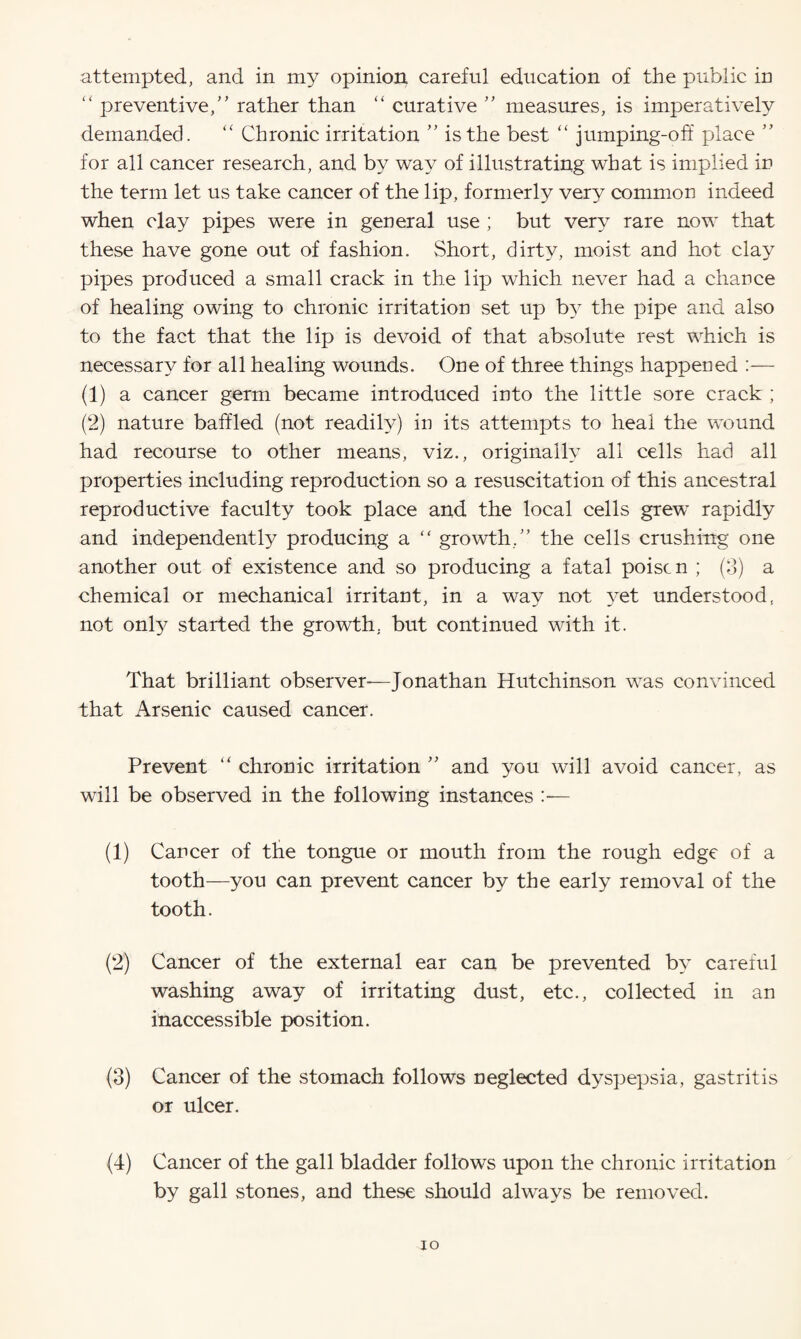 attempted, and in my opinion careful education of the public in “ preventive,” rather than “ curative ” measures, is imperatively demanded. “ Chronic irritation ” is the best “ jumping-off place ” for all cancer research, and by way of illustrating what is implied in the term let us take cancer of the lip, formerly very common indeed when clay pipes were in general use ; but very rare now that these have gone out of fashion. Short, dirty, moist and hot clay pipes produced a small crack in the lip which never had a chance of healing owing to chronic irritation set up b}^ the pipe and also to the fact that the lip is devoid of that absolute rest which is necessary for all healing wounds. One of three things happened :— (1) a cancer germ became introduced into the little sore crack ; (2) nature baffled (not readily) in its attempts to heal the wound had recourse to other means, viz., originally all cells had all properties including reproduction so a resuscitation of this ancestral reproductive faculty took place and the local cells grew rapidly and independently producing a “ growth/’ the cells crushing one another out of existence and so producing a fatal poise n ; (3) a chemical or mechanical irritant, in a way not yet understood, not onty started the growth, but continued with it. That brilliant observer-—Jonathan Hutchinson was convinced that Arsenic caused cancer. Prevent “ chronic irritation ” and you will avoid cancer, as will be observed in the following instances (1) Cancer of the tongue or mouth from the rough edge of a tooth—you can prevent cancer by the early removal of the tooth. (2) Cancer of the external ear can be prevented by careful washing away of irritating dust, etc., collected in an inaccessible position. (3) Cancer of the stomach follows neglected dyspepsia, gastritis or ulcer. (4) Cancer of the gall bladder follows upon the chronic irritation by gall stones, and these should always be removed. xo