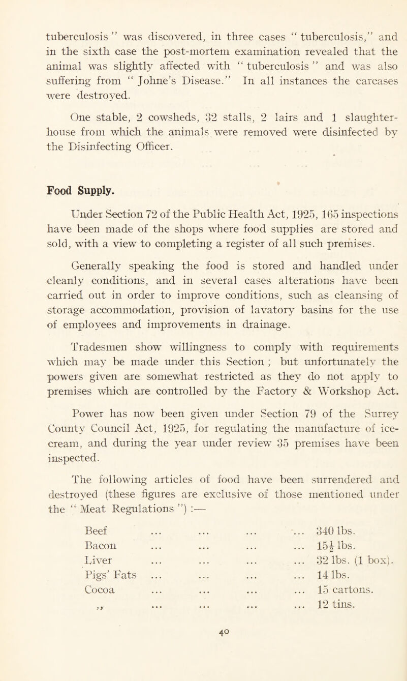 tuberculosis ” was discovered, in three cases “ tuberculosis,” and in the sixth case the post-mortem examination revealed that the animal was slightly affected with “ tuberculosis ” and was also suffering from “ Johne’s Disease.” In all instances the carcases were destroyed. One stable, 2 cowsheds, 32 stalls, 2 lairs and 1 slaughter¬ house from which the animals were removed were disinfected by the Disinfecting Officer. Food Supply. Under Section 72 of the Public Health Act, 1925, 165 inspections have been made of the shops where food supplies are stored and sold, with a view to completing a register of all such premises. Generally speaking the food is stored and handled under cleanly conditions, and in several cases alterations have been carried out in order to improve conditions, such as cleansing of storage accommodation, provision of lavatory basins for the use of employees and improvements in drainage. Tradesmen show willingness to comply with requirements which may be made under this Section ; but unfortunately the powers given are somewhat restricted as they do not apply to premises which are controlled by the Factory & Workshop Act. Power has now been given under Section 79 of the Surrey County Council Act, 1925, for regulating the manufacture of ice¬ cream, and during the year under review 35 premises have been inspected. The following articles of food have been surrendered and destroyed (these figures are exclusive of those mentioned under the “ Meat Regulations ”) :— Beef Bacon Liver Pigs’ Fats Cocoa ) > 340 lbs. 151 lbs. 32 lbs. (1 box). 14 lbs. 15 cartons. 12 tins. 4°