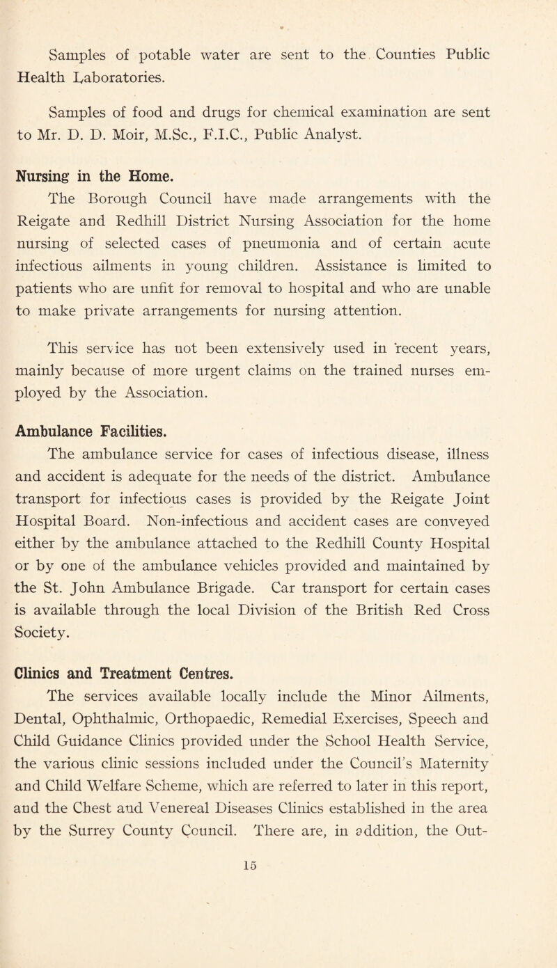 Samples of potable water are sent to the Counties Public Health Laboratories. Samples of food and drugs for chemical examination are sent to Mr. D. D. Moir, M.Sc., F.I.C., Public Analyst. Nursing in the Home. The Borough Council have made arrangements with the Reigate and Redhill District Nursing Association for the home nursing of selected cases of pneumonia and of certain acute infectious ailments in young children. Assistance is limited to patients who are unfit for removal to hospital and who are unable to make private arrangements for nursing attention. This service has not been extensively used in recent years, mainly because of more urgent claims on the trained nurses em¬ ployed by the Association. Ambulance Facilities. The ambulance service for cases of infectious disease, illness and accident is adequate for the needs of the district. Ambulance transport for infectious cases is provided by the Reigate Joint Hospital Board. Non-infectious and accident cases are conveyed either by the ambulance attached to the Redhill County Hospital or by one of the ambulance vehicles provided and maintained by the St. John Ambulance Brigade. Car transport for certain cases is available through the local Division of the British Red Cross Society. Clinics and Treatment Centres. The services available locally include the Minor Ailments, Dental, Ophthalmic, Orthopaedic, Remedial Exercises, Speech and Child Guidance Clinics provided under the School Health Service, the various clinic sessions included under the Council's Maternity and Child Welfare Scheme, which are referred to later in this report, and the Chest and Venereal Diseases Clinics established in the area by the Surrey County Council. There are, in addition, the Out-