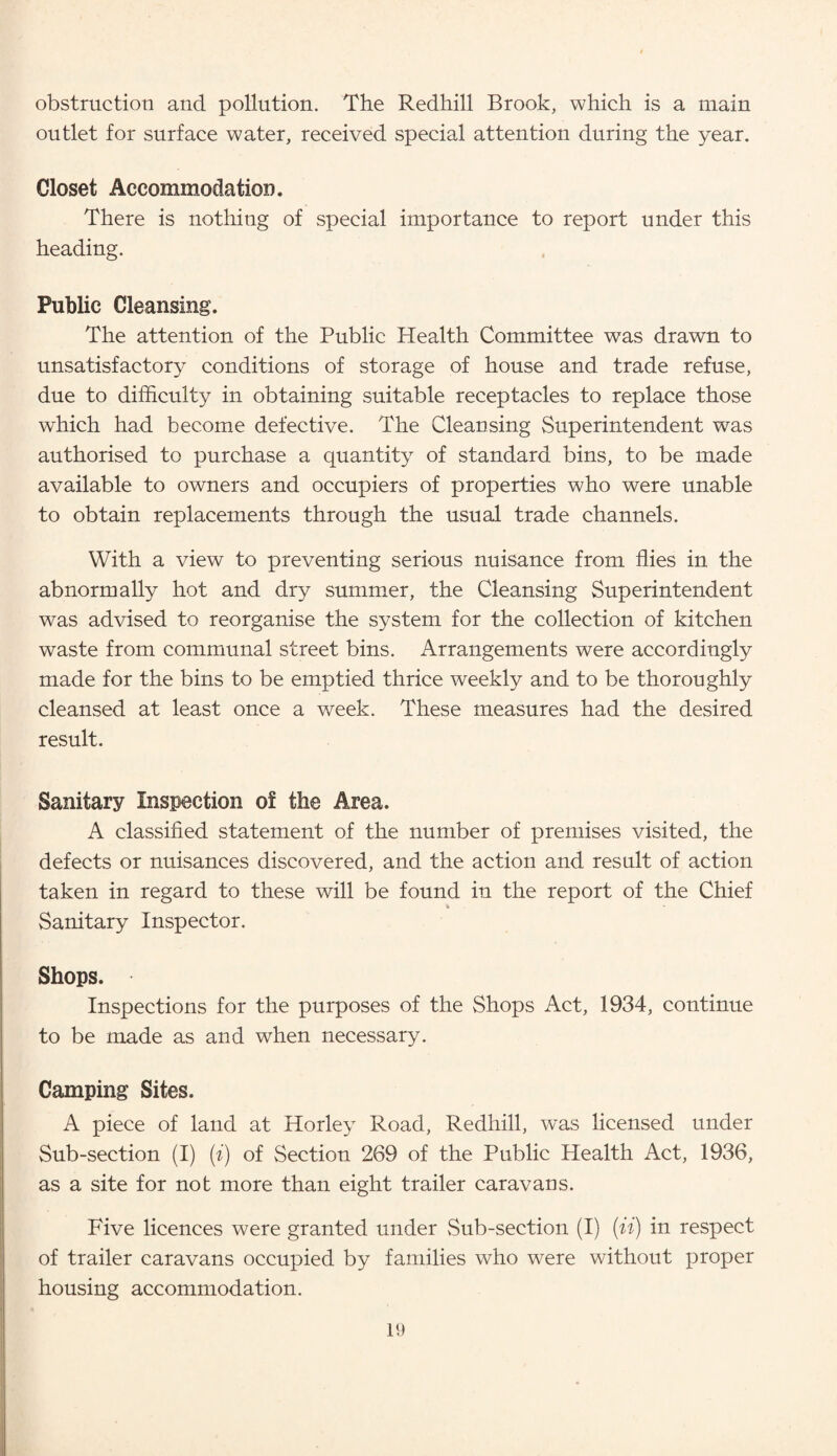 obstruction and pollution. The Redhill Brook, which is a main outlet for surface water, received special attention during the year. Closet Accommodation. There is nothing of special importance to report under this heading. Public Cleansing. The attention of the Public Health Committee was drawn to unsatisfactory conditions of storage of house and trade refuse, due to difficulty in obtaining suitable receptacles to replace those which had become defective. The Cleansing Superintendent was authorised to purchase a quantity of standard bins, to be made available to owners and occupiers of properties who were unable to obtain replacements through the usual trade channels. With a view to preventing serious nuisance from flies in the abnormally hot and dry summer, the Cleansing Superintendent was advised to reorganise the system for the collection of kitchen waste from communal street bins. Arrangements were accordingly made for the bins to be emptied thrice weekly and to be thoroughly cleansed at least once a week. These measures had the desired result. Sanitary Inspection of the Area. A classified statement of the number of premises visited, the defects or nuisances discovered, and the action and result of action taken in regard to these will be found in the report of the Chief Sanitary Inspector. Shops. Inspections for the purposes of the Shops Act, 1934, continue to be made as and when necessary. Camping Sites. A piece of land at Horley Road, Redhill, was licensed under Sub-section (I) (i) of Section 269 of the Public Health Act, 1936, as a site for not more than eight trailer caravans. Five licences were granted under Sub-section (I) (ii) in respect of trailer caravans occupied by families who were without proper housing accommodation.