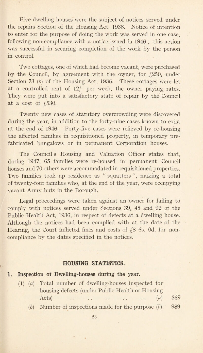 Five dwelling houses were the subject of notices served under the repairs Section of the Housing Act, 1936. Notice of intention to enter for the purpose of doing the work was served in one case, following non-compliance with a notice issued in 1946 ; this action was successful in securing completion of the work by the person in control. Two cottages, one of which had become vacant, were purchased by the Council, by agreement with the owner, for £250, under Section 73 (b) of the Housing Act, 1936. These cottages were let at a controlled rent of 12/- per week, the owner paying rates. They were put into a satisfactory state of repair by the Council at a cost of £530. Twenty new cases of statutory overcrowding were discovered during the year, in addition to the forty-nine cases known to exist at the end of 1946. Forty-five cases were relieved by re-housing the affected families in requisitioned property, in temporary pre¬ fabricated bungalows or in permanent Corporation houses. The Council’s Housing and Valuation Officer states that, during 1947, 65 families were re-housed in permanent Council houses and 70 others were accommodated in requisitioned properties. Two families took up residence as “ squatters ”, making a total of twenty-four families who, at the end of the year, were occupying vacant Army huts in the Borough. Fegal proceedings were taken against an owner for failing to comply with notices served under Sections 39, 45 and 92 of the Public Health Act, 1936, in respect of defects at a dwelling house. Although the notices had been complied with at the date of the Hearing, the Court inflicted fines and costs of £8 6s. Od. for non- compliance by the dates specified in the notices. HOUSING STATISTICS. 1. Inspection of Dwelling-houses during the year. (1) (a) Total number of dwelling-houses inspected for housing defects (under Public Plealth or Housing Acts) . . .. . . .. . . (a) 369 (b) Number of inspections made for the purpose (b) 989