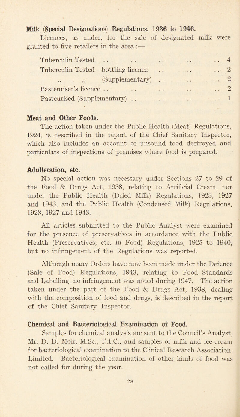 Milk (Special Designations) Regulations, 1936 to 1946. Licences, as under, for the sale of designated milk were granted to five retailers in the area :— Tuberculin Tested Tuberculin Tested—bottling licence 4 2 2 2 1 (Supplementary) Pasteuriser’s licence Pasteurised (Supplementary) . . Meat and Other Foods. The action taken under the Public Health (Meat) Regulations, 1924, is described in the report of the Chief Sanitary Inspector, which also includes an account of unsound food destro}^ed and particulars of inspections of premises where food is prepared. Adulteration, etc. No special action was necessary under Sections 27 to 29 of the Food & Drugs Act, 1938, relating to Artificial Cream, nor under the Public Health (Dried Milk) Regulations, 1923, 1927 and 1943, and the Public Health (Condensed Milk) Regulations, 1923, 1927 and 1943. All articles submitted to the Public Analyst were examined for the presence of preservatives in accordance v/ith the Public Health (Preservatives, etc. in Food) Regulations, 1925 to 1940, but no infringement of the Regulations was reported. Although many Orders have now been made under the Defence (Sale of Food) Regulations, 1943, relating to Food Standards and Labelling, no infringement was noted during 1947. The action taken under the part of the Food & Drugs Act, 1938, dealing with the composition of food and drugs, is described in the report of the Chief Sanitary Inspector. Chemical and Bacteriological Examination of Food. Samples for chemical analysis are sent to the Council’s Analyst, Mr. D. D. Moir, M.Sc., F.I.C., and samples of milk and ice-cream for bacteriological examination to the Clinical Research Association, Limited. Bacteriological examination of other kinds of food was not called for during the year.