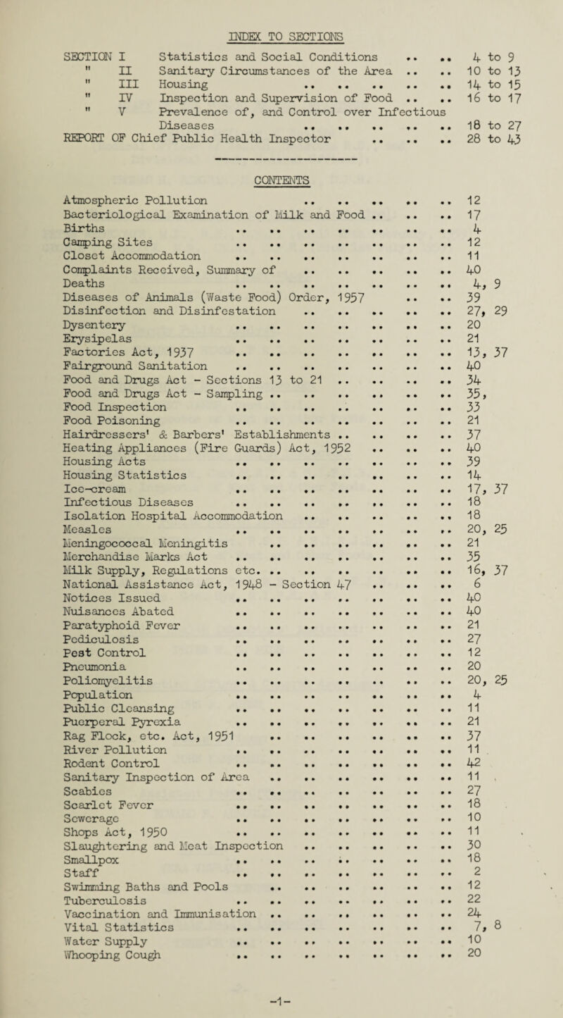 INDEX TO SECTIONS SECTION I Statistics and Social Conditions .. •• 4 to 9  II Sanitary Circumstances of the Area .. .. 10 to 13  III Housing 14 to 15 IV Inspection and Supervision of Pood .. .. 16 to 17  V Prevalence of, and Control over Infectious Diseases . ,. .. 10 to 27 REPORT OP Chief Public Health Inspector .. 28 to 43 CONTENTS Atmospheric Pollution 12 Bacteriological Examination of Milk and Pood.17 Births .. . 4 Camping Sites 12 Closet Accommodation .11 Complaints Received, Summary of .40 Deaths 4, 9 Diseases of Animals (Waste Pood) Order, 1957 •• • • 59 Disinfection and Disinfestation .27> 29 Dysentery 20 Erysipelas .21 Factories Act, 1937 13, 37 Fairground Sanitation .. .. .40 Pood and Drugs Act - Sections 13 to 21. .. 34 Pood and Drugs Act - Sampling.35, Pood Inspection .. .. .. •. .. 33 Pood Poisoning 21 Hairdressers' & Barbers' Establishments.37 Heating Appliances (Fire Guards) Act, 1952 40 Housing Acts 39 Housing Statistics 14 Ice-cream 17, 37 Infectious Diseases 18 Isolation Hospital Accommodation. 18 Measles . ». .. .. 20, 25 Meningococcal Meningitis 21 Merchandise Maries Act .. •. *. 35 Milk Supply, Regulations etc. .. .. .. •• 16, 37 National Assistance Act, 1948 - Section 47 6 Notices Issued 40 Nuisances Abated .. .. .. 40 Paratyphoid Fever .. .. .21 Pediculosis 27 Pest Control . .. .. 12 Pneumonia .. .20 Poliomyelitis 20, 25 Population 4 Public Cleansing 11 Puerperal Pyrexia 21 Rag Flock, etc. Act, 1951 37 River Pollution .. ♦. 11 Rodent Control .. . •• 42 Sanitary Inspection of Area.11 Scabies 27 Scarlet Fever .. •• 18 Sewerage . .. •• 10 Shops Act, 1950 • •• 11 Slaughtering and Meat Inspection . 30 Smallpox 18 Staff . 2 Swimming Baths and Pools 12 Tuberculosis .. .. .. .. .. •• * • 22 Vaccination and Immunisation.24 Vital Statistics 7, 8 Water Supply .. .. .. •• •• •• •• 10 Whooping Cough . .. • • • • 20 -1-