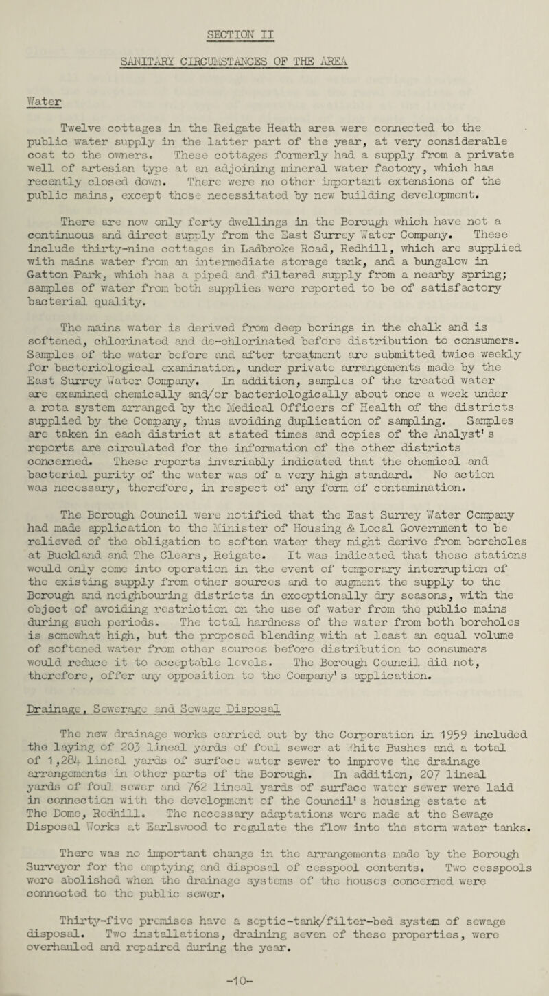 SECTION II Sid \i IT ARY C IRCU1. STANCES OP THE AREA Water Twelve cottages in the Reigate Heath area were connected to the public water supply in the latter part of the year, at very considerable cost to the owners. These cottages formerly had a supply from a private we 11 of artesian type at an adjoining mineral water factory, which has recently closed down. There were no other important extensions of the public mains, except those necessitated by new building development. There are now only forty dwellings in the Borough which have not a continuous and direct supply from the East Surrey Water Company. These include thirty-nine cottages in Ladbroke Road, Redhill, which are supplied with mains water from an intermediate storage tank, and a bungalow in Gatton Park, which has a piped and filtered supply from a nearby spring; samples of water from both supplies were reported to be of satisfactory bacterial quality. The mains water is derived from deep borings in the chalk and is softened, chlorinated and de-chlorinated before distribution to consumers. Samples of the water before and after treatment are submitted twice weekly for bacteriological examination, under private arrangements made by the East Surrey Water Company. In addition, samples of the treated water are examined chemically and/or bacteriologically about once a week under a rota system arranged by the Medical Officers of Health of the districts supplied by the Company, thus avoiding duplication of sampling. Samples arc- taken in each district at stated times and copies of the Analyst's reports are circulated for the information of the other districts concerned. These reports invariably indicated that the chemical and bacterial purity of the water was of a very high standard. No action was necessary, therefore, in respect of any form of contamination. The Borough Council were notified that the East Surrey Water Company had made application to the Minister of Housing & Local Government to be relieved of the obligation to soften water they might derive from boreholes at Buckland and The Clears, Reigate. It was indicated that these stations would only come into operation in the event of temporary interruption of the existing supply from other sources and to augment the supply to the Borough and neighbouring districts in exceptionally dry seasons, with the object of avoiding restriction on the use of water from the public mains during such periods. The total hardness of the water from both boreholes is somewhat high, but the proposed blending with at least an equal volume of softened water from other sources before distribution to consumers would reduce it to acceptable levels. The Borough Council, did not, therefore, offer any opposition to the Company's application. Drainage. Sewerage end Sewage Disposal The new drainage works carried out by the Corporation in 1959 included the laying of 205 lineal yards of foul sewer at ,'hite Bushes and a total of 1,284 lineal yards of surface water sewer to improve the drainage arrangements in other parts of the Borough. In addition, 207 lineal yards of foul, sewer and 762 lineal yards of surface wTatcr sewer were laid in connection with the development of the Council's housing estate at The Dome, Redhill. The necessary adaptations were made at the Sewage Disposal Works at Earlswood to regulate the flow into the storm water tanks. There was no important change in the arrangements made by the Borough Surveyor for the emptying and disposal of cesspool contents. Two cesspools were abolished when The drainage systems of the houses concerned were connected to the public sewer. Thirty-five premises have a septic-tank/filter-bed system of sewage disposal. Two installations, draining seven of these properties, were overhauled and repaired during the year. -10-