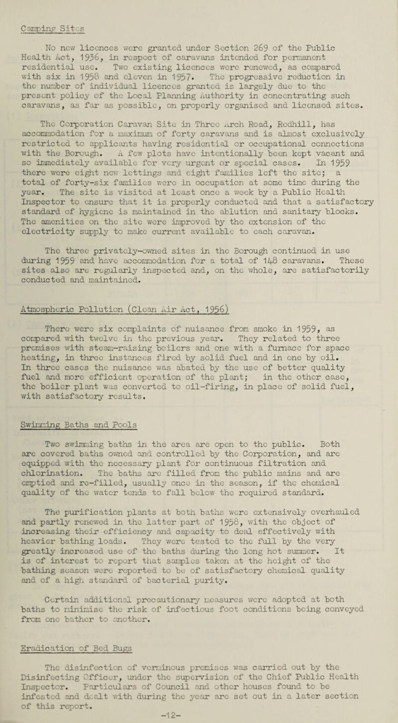 Camping Sit .s No new licences were granted under Section 269 of the Public Health Act, 1936, in respect of caravans intended for permanent residential use. Two existing licences were renewed, as compared with six in 1958 and eleven in 1957* The progressive reduction in the number of individual licences granted is largely due to the present policy of the Local Planning .authority in concentrating such caravans, as far as possible, on properly organised and licensed sites. The Corporation Caravan Site in Three arch Road, Redhill, has accommodation for a maximum of forty caravans and is almost exclusively restricted to applicants having residential or occupational connections with the Borough. A few plots have intentionally been kept vacant and so immediately available for very urgent or special cases. In 1959 there were eight new lettings and eight families left the site; a total of forty-six families were in occupation at some time during the year. The site is visited at least once a week by a Public Health Inspector to ensure that it is properly conducted and that a satisfactory standard of hygiene is maintained in the ablution and sanitary blocks. The amenities on the site were improved by the extension of the electricity supply to make current available to each caravan. The three privately-owned sites in the Borough continued in use daring 1959 and have accommodation for a total of 14-8 caravans. These sites also are regularly inspected and, on the whole, are satisfactorily conducted and maintained. Atmospheric Pollution (Clean Air Act, 1956) There were six complaints of nuisance from smoke in 1959 ^ as compared with twelve in the previous year. They related to three premises with steam-raising boilers and one with a furnace for space heating, in three instances fired by solid fuel and in one by oil. In three cases the nuisance was abated by the use of better quality fuel and more efficient operation of the plant; in the other case, the boiler plant was converted to oil-firing, in place of solid fuel, with satisfactory results. Swimming Baths and Pools Two swimming baths in the area are open to the public. Both are covered baths owned and controlled by the Corporation, and are equipped with the necessary plant for continuous filtration and chlorination. The baths are filled from the public mains and are emptied and re-filled, usually once in the season, if the chemical quality of the water tends to fall below the required standard. The purification plants at both baths were extensively overhauled and partly renewed in the latter part of 1958, with the object of increasing their efficiency and capacity to deal effectively with heavier bathing loads. They were tested to the full by the very greatly increased use of the baths during the long hot summer. It is of interest to report that samples taken at the height of the bathing season ’were reported to be of satisfactory chemical quality and of a high standard of bacterial purity. Certain additional precautionary measures were adopted at both baths to minimise the risk of infectious foot conditions being conveyed from one bather to another. Eradication of Bed Bugs The disinfection of verminous premises was carried out by the Disinfecting Officer, under the supervision of the Chief Public Health Inspector. Particulars of Council and other houses found to be infested and dealt with during the year arc set out in a later section of this report. -12-