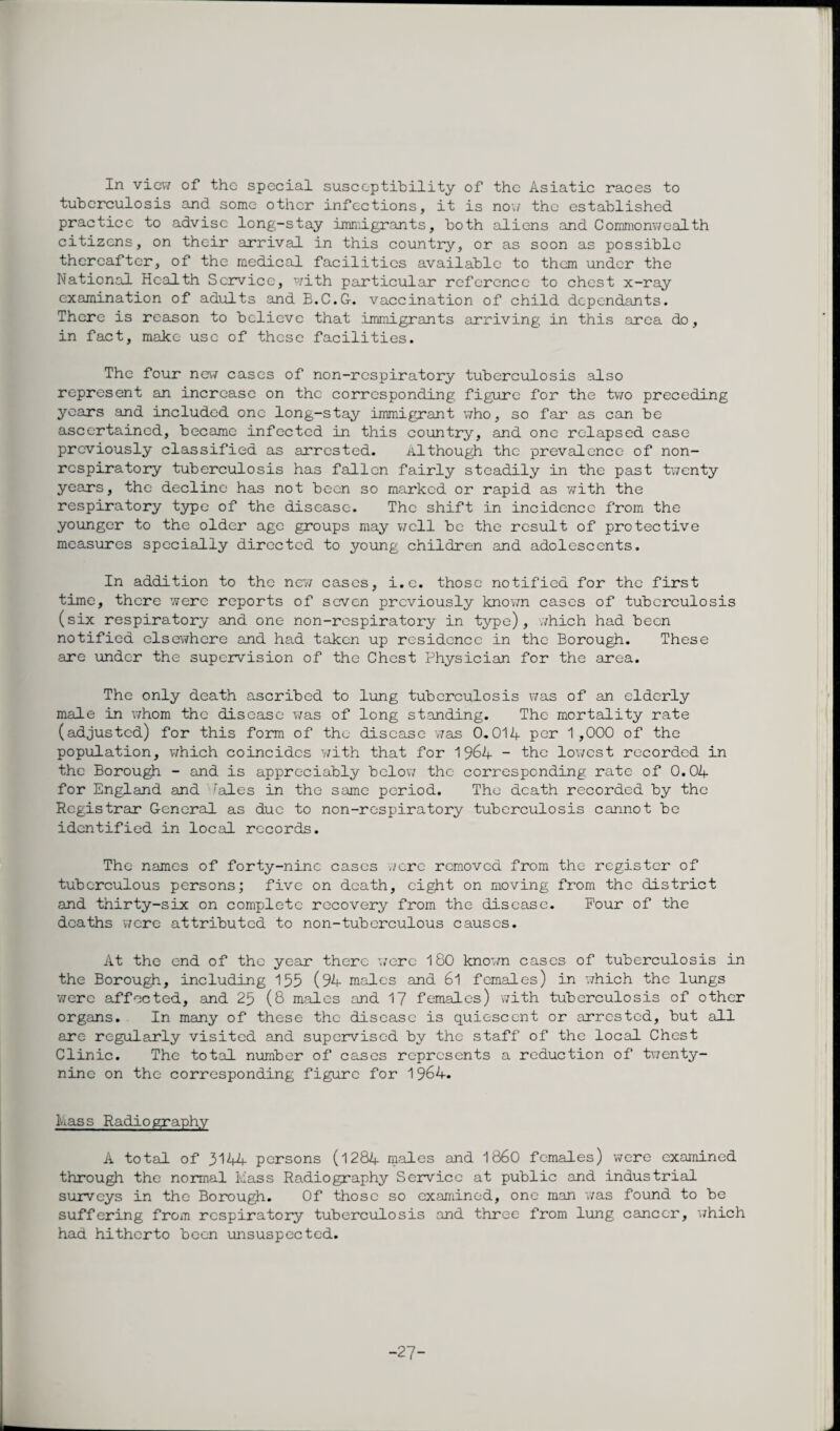 In view of the special susceptibility of the Asiatic races to tuberculosis and some other infections, it is now the established practice to advise long-stay immigrants, both aliens and Commonwealth citizens, on their arrival in this country, or as soon as possible thereafter, of the medical facilities available to them under the National Health Service, with particular reference to chest x-ray examination of adults and B.C.G. vaccination of child dependants. There is reason to believe that immigrants arriving in this area do, in fact, make use of these facilities. The four new cases of non-respiratory tuberculosis also represent an increase on the corresponding figure for the two preceding years and included one long-stay immigrant who, so far as can be ascertained, became infected in this country, and one relapsed case previously classified as arrested. Although the prevalence of non- respiratory tuberculosis has fallen fairly steadily in the past twenty years, the decline has not been so marked or rapid as with the respiratory type of the disease. The shift in incidence from the younger to the older age groups may well be the result of protective measures specially directed to young children and adolescents. In addition to the new cases, i.e. those notified for the first time, there were reports of seven previously known cases of tuberculosis (six respiratory and one non-respiratory in type), which had been notified elsewhere and had taken up residence in the Borough. These are under the supervision of the Chest Physician for the area. The only death ascribed to lung tuberculosis was of an elderly male in whom the disease was of long standing. The mortality rate (adjusted) for this form of the disease was 0.014 per 1,000 of the population, which coincides with that for 1 %4 - the lowest recorded in the Borough - and is appreciably below the corresponding rate of 0.04 for England and ''ales in the same period. The death recorded by the Registrar General as due to non-respiratory tuberculosis cannot be identified in local records. The names of forty-nine cases were removed from the register of tuberculous persons; five on death, eight on moving from the district and thirty-six on complete recovery from the disease. Pour of the deaths were attributed to non-tuberculous causes. At the end of the year there were 180 known cases of tuberculosis in the Borough, including 155 (94 males and 61 females) in which the lungs 'were affected, and 25 (8 males and 17 females) with tuberculosis of other organs. In many of these the disease is quiescent or arrested, but all are regularly visited and supervised by the staff of the local Chest Clinic. The total number of cases represents a reduction of twenty- nine on the corresponding figure for 1964. Mass Radiography A total of 3144 persons (1284 males and i860 females) were examined through the normal Mass Radiography Service at public and industrial surveys in the Borough. Of those so examined, one man was found to be suffering from respiratory tuberculosis and three from lung cancer, which had hitherto been unsuspected. -27-