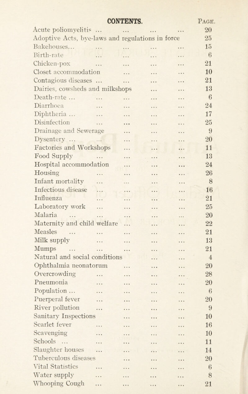 CONTENTS. Acute poliomyelitis ... Page 20 Adoptive Acts, bye-laws and regulations in force 25 Bakehouses... 15 Birth-rate 6 Chicken-pox 21 Closet accommodation 10 Contagious diseases ... 21 Dairies, cowsheds and milkshops 13 Death-rate ... 6 Diarrhoea 24 Diphtheria ... 17 Disinfection 25 Drainage and Sewerage 9 Dysentery ... 20 Factories and Workshops 11 Food Supply 13 Hospital accommodation 24 Housing 26 Infant mortality 8 Infectious disease 16 Influenza 21 Laboratory work 25 Malaria • • • 20 Maternity and child welfare ... 22 Measles 21 Milk supply 13 Mumps 21 Natural and social conditions 4 Ophthalmia neonatorum 20 Overcrowding 28 Pneumonia 20 Population ... 6 Puerperal fever 20 River pollution 9 Sanitary Inspections 10 Scarlet fever 16 Scavenging 10 Schools ... 11 Slaughter houses 14 Tuberculous diseases 20 Vital Statistics 6 Water supply 8 Whooping Cough 21