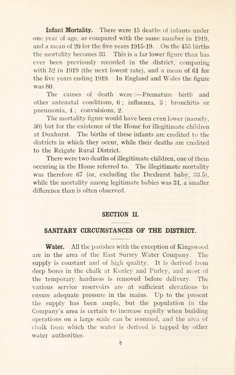 Infant Mortality. There were 15 deaths of infants under one year of age, as compared with the same number in 1919, and a mean of 20 for the five years 1915-19. On the 455 births the mortality becomes 39. This is a far lower figure than has ever been previously recorded in the district, comparing with 52 in 1919 (the next lowest rate), and a mean of 61 for the five years ending 1919. In England and Wales the figure was 80. The causes of death were:—Premature birth and other antenatal conditions, 6 ; influenza, 3 ; bronchitis or pneumonia, 4 ; convulsions, 2. The mortality figure would have been even lower (namely, 30) but for the existence of the Home for illegitimate children at Duxhurst. The births of these infants are credited to the districts in which they occur, while their deaths are credited to the Reigate Rural District. There were two deaths of illegitimate children, one of them occuring in the Home referred to. The illegitimate mortality was therefore 67 (or, excluding the Duxhurst baby, 33.5), while the mortality among legitimate babies wras 31, a smaller difference than is often observed. SECTION II. SANITARY CIRCUMSTANCES OF THE DISTRICT. Water. All the parishes with the exception of Kingswood are in the area of the East Surrey Water Company. The supply is constant and of high quality. It is derived from deep bores in the chalk at Kenley and Purley, and most of the temporary hardness is removed before delivery. The various service reservoirs are at sufficient elevations to ensure adequate pressure in the mains. Up to the present the supply has been ample, but the population in the Company’s area is certain to increase rapidly when building operations on a large scale can be resumed, and the area of chalk from which the water is derived is tapped by other water authorities.