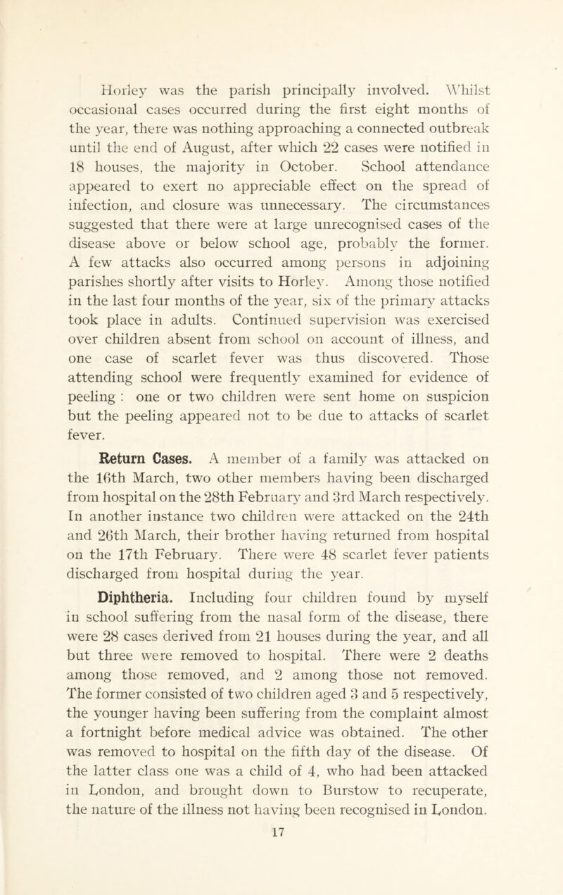 Horley was the parish principal!}' involved. Whilst occasional cases occurred during the first eight months of the year, there was nothing approaching a connected outbreak until the end of August, after which 22 cases were notified in 18 houses, the majority in October. School attendance appeared to exert no appreciable effect on the spread of infection, and closure was unnecessary. The circumstances suggested that there were at large unrecognised cases of the disease above or below school age, probably the former. A few attacks also occurred among persons in adjoining parishes shortly after visits to Horley. Among those notified in the last four months of the year, six of the primary attacks took place in adults. Continued supervision was exercised over children absent from school on account of illness, and one case of scarlet fever was thus discovered. Those attending school were frequently examined for evidence of peeling : one or two children were sent home on suspicion but the peeling appeared not to be due to attacks of scarlet fever. Return Cases. A member of a family was attacked on the 16th March, two other members having been discharged from hospital on the 28th February and 3rd March respectively. In another instance two children were attacked on the 24th and 26th March, their brother having returned from hospital on the 17th February. There were 48 scarlet fever patients discharged from hospital during the year. Diphtheria. Including four children found by myself in school suffering from the nasal form of the disease, there were 28 cases derived from 21 houses during the year, and all but three were removed to hospital. There were 2 deaths among those removed, and 2 among those not removed. The former consisted of two children aged 3 and 5 respectively, the younger having been suffering from the complaint almost a fortnight before medical advice was obtained. The other was removed to hospital on the fifth day of the disease. Of the latter class one was a child of 4, who had been attacked in Fondon, and brought down to Burstow to recuperate, the nature of the illness not having been recognised in Fondon.