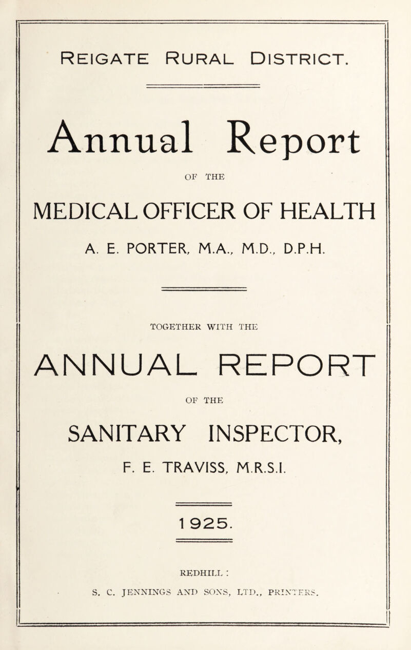 Reigate Rural District. Annual Report OF THE MEDICAL OFFICER OF HEALTH A. E. PORTER, M.A., M.D., D.P.H. TOGETHER WITH THE ANNUAL REPORT OF THE SANITARY INSPECTOR, F. E. TRAVISS, M.R.S.I. 1 925. REDHILL : S. C. JENNINGS AND SONS, LTD., PRINTERS.