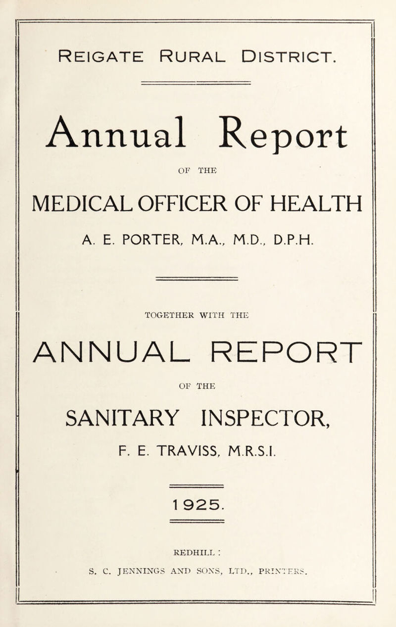 Reigate Rural District. Annual Report OF THE MEDICAL OFFICER OF HEALTH A. E. PORTER, M.A., M.D., D.P.H. TOGETHER WITH THE ANNUAL REPORT OF THE SANITARY INSPECTOR, F. E. TRAVISS, M.R.S.I. 1 925. REDHILL : S. C. JENNINGS AND SONS, LTD., PRINTERS.