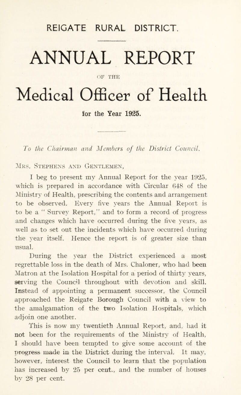 ANNUAL REPORT OF THE Medical Officer of Health for the Year 1925. To the Chairman and Members of the District Council. Mrs. Stephens and Gentlemen, I beg to present my Annual Report for the year 1925, which is prepared in accordance with Circular (348 of the Ministry of Health, prescribing the contents and arrangement to be observed. Every five years the Annual Report is to be a “ Survey Report/’ and to form a record of progress and changes which have occurred during the five years, as well as to set out the incidents which have occurred during the 37ear itself. Hence the report is of greater size than usual. During the year the District experienced a most regrettable loss in the death of Mrs. Chaloner, who had been Matron at the Isolation Hospital for a period of thirty years, serving the Council throughout with devotion and skill. Instead of appointing a permanent successor, the Council approached the Reigate Borough Council with a view to the amalgamation of the two Isolation Hospitals, which adjoin one another. This is now my twentieth Annual Report, and, had it not been for the requirements of the Ministry of Health, I should have been tempted to give some account of the progress made in the District during the interval. It may, however, interest the Council to learn that the population has increased by 25 per cent., and the number of houses