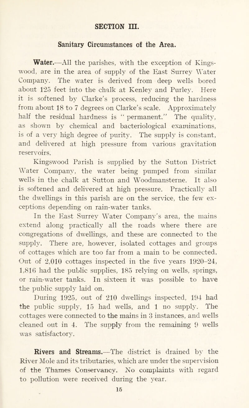 Sanitary Circumstances of the Area. Water.—All the parishes, with the exception of Kings - wood, are in the area of supply of the Hast Surrey Water Company. The water is derived from deep wells bored about 125 feet into the chalk at Kenley and Purley. Here it is softened by Clarke’s process, reducing the hardness from about 18 to 7 degrees on Clarke’s scale. Approximately half the residual hardness is “ permanent.” The quality, as shown by chemical and bacteriological examinations, is of a very high degree of purity. The supply is constant, and delivered at high pressure from various gravitation reservoirs. Kingswood Parish is supplied by the Sutton District Water Company, the water being pumped from similar wells in the chalk at Sutton and Woodmansterne. It also is softened and delivered at high pressure. Practically all the dwellings in this parish are on the service, the few ex¬ ceptions depending on rain-water tanks. In the East Surrey Water Company’s area, the mains extend along practically all the roads where there are congregations of dwellings, and these are connected to the supply. There are, however, isolated cottages and groups of cottages which are too far from a main to be connected. Out of 2,010 cottages inspected in the five years 1920-24, 1,816 had the public supplies, 185 relying on wells, springs, or rain-water tanks. In sixteen it was possible to have the public supply laid on. During 1925, out of 210 dwellings inspected, 194 had the public supply, 15 had wells, and 1 no supply. The cottages were connected to the mains in 3 instances, and wells cleaned out in 4. The supply from the remaining 9 wells was satisfactory. Rivers and Streams.—The district is drained by the River Mole and its tributaries, which are under the supervision of the Thames Conservancy. No complaints with regard to pollution were received during the year.