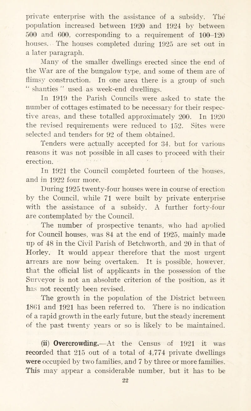 private enterprise with the assistance of a subsidy. The population increased between 1920 and 1924 by between 500 and 600, corresponding to a requirement of 100-120 houses. The houses completed during 1925 are set out in a later paragraph. Many of the smaller dwellings erected since the end of the War are of the bungalow type, and some of them are of flimsy construction. In one area there is a group of such “ shanties ” used as week-end dwellings. In 1919 the Parish Councils were asked to state the number of cottages estimated to be necessary for their respec¬ tive areas, and these totalled approximately 200. In 1920 the revised requirements were reduced to 152. Sites were selected and tenders for 92 of them obtained. Tenders were actually accepted for 34, but for various reasons it was not possible in all cases to proceed with their erection. In 1921 the Council completed fourteen of the houses, and in 1922 four more. During 1925 twenty-four houses were in course of erection by the Council, while 71 were built by private enterprise with the assistance of a subsid}x A further forty-four are contemplated by the Council. The number of prospective tenants, who had apolied for Council houses, was 84 at the end of 1925, mainty made up of 48 in the Civil Parish of Betchworth, and 20 in that of Horley. It would appear therefore that the most urgent arrears are now being overtaken. It is possible, however, that the official list of applicants in the possession of the Surveyor is not an absolute criterion of the position, as it has not recently been revised. The growth in the population of the District between 4861 and 1921 has been referred to. There is no indication of a rapid growth in the early future, but the stead}^ increment of the past twenty years or so is likely to be maintained. (ii) Overcrowding.—At the Census of 1921 it was recorded that 215 out of a total of 4,774 private dwellings were occupied by two families, and 7 by three or more families. This may appear a considerable number, but it has to be