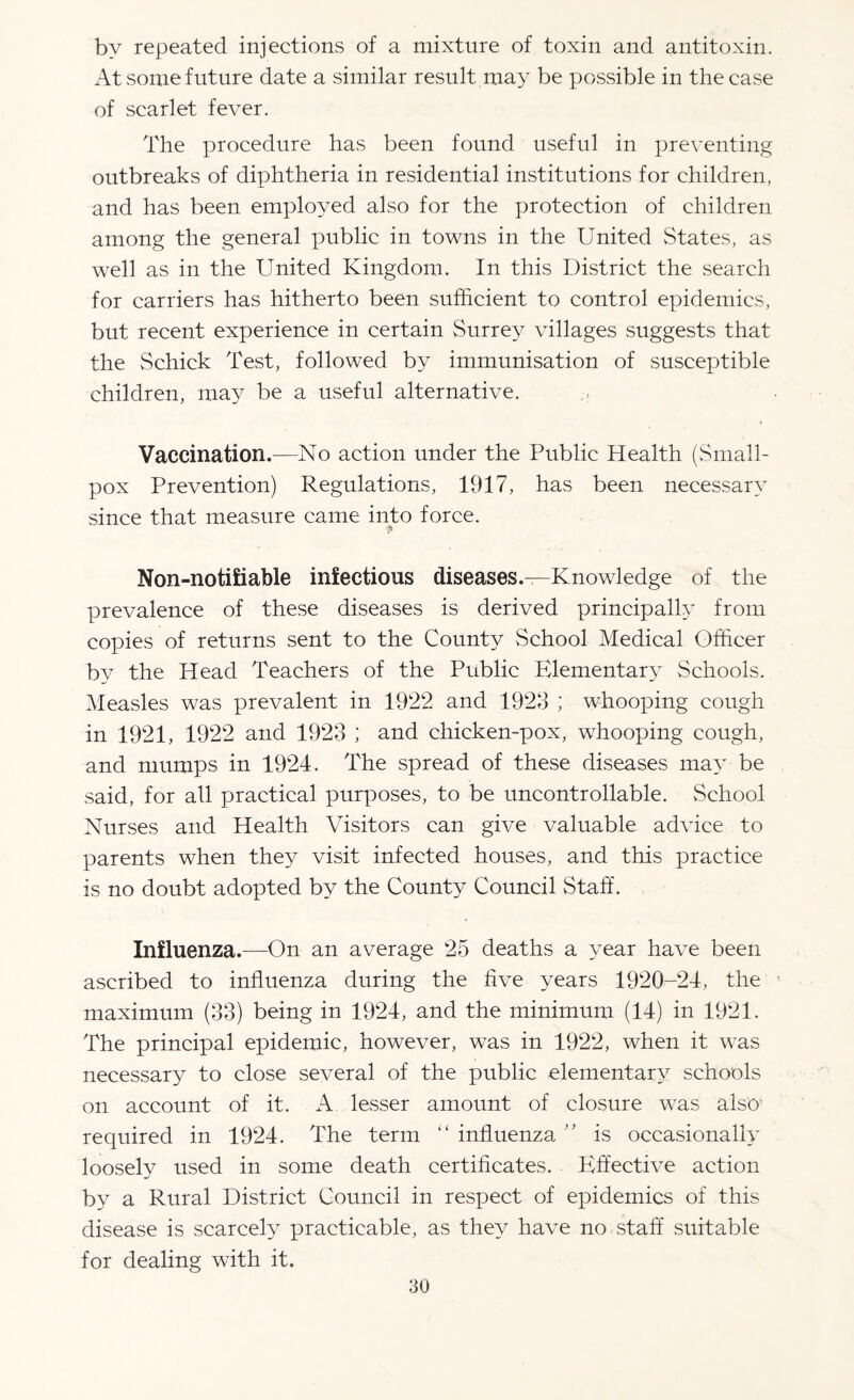 by repeated injections of a mixture of toxin and antitoxin. At some future date a similar result may be possible in the case of scarlet fever. The procedure has been found useful in preventing outbreaks of diphtheria in residential institutions for children, and has been employed also for the protection of children among the general public in towns in the United States, as well as in the United Kingdom. In this District the search for carriers has hitherto been sufficient to control epidemics, but recent experience in certain Surrey villages suggests that the Schick Test, followed by immunisation of susceptible children, may be a useful alternative. Vaccination.—No action under the Public Health (Small¬ pox Prevention) Regulations, 1917, has been necessary since that measure came into force. ■* Non-noti£iable infectious diseases.—Knowledge of the prevalence of these diseases is derived principally from copies of returns sent to the County School Medical Officer by the Head Teachers of the Public Elementary Schools. Measles was prevalent in 1922 and 1923 ; whooping cough in 1921, 1922 and 1923 ; and chicken-pox, whooping cough, and mumps in 1924. The spread of these diseases may be said, for all practical purposes, to be uncontrollable. School Nurses and Health Visitors can give valuable advice to parents when they visit infected houses, and this practice is no doubt adopted by the County Council Staff. Influenza.—On an average 25 deaths a year have been ascribed to influenza during the five years 1920-24, the maximum (33) being in 1924, and the minimum (14) in 1921. The principal epidemic, however, was in 1922, when it was necessary to close several of the public elementary schools on account of it. lesser amount of closure was also required in 1924. The term “ influenza ” is occasionally loosely used in some death certificates. Effective action by a Rural District Council in respect of epidemics of this disease is scarcely practicable, as they have no staff suitable for dealing with it.