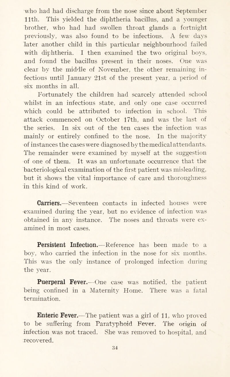 who had had discharge from the nose since about September 11th. This yielded the diphtheria bacillus, and a younger brother, who had had swollen throat glands a fortnight previously, was also found to be infectious. A few days later another child in this particular neighbourhood failed with diphtheria. I then examined the two original boys, and found the bacillus present in their noses. One was clear by the middle of November, the other remaining in¬ fectious until January 21st of the present year, a period of six months in all. Fortunately the children had scarcely attended school whilst in an infectious state, and only one case occurred which could be attributed to infection in school. This attack commenced on October 17th, and was the last of the series. In six out of the ten cases the infection was mainly or entirely confined to the nose. In the majority of instances the cases were diagnosed by the medical attendants. The remainder were examined by myself at the suggestion of one of them. It was an unfortunate occurrence that the bacteriological examination of the first patient was misleading, but it shows the vital importance of care and thoroughness in this kind of work. Carriers.—Seventeen contacts in infected houses were examined during the year, but no evidence of infection was obtained in any instance. The noses and throats were ex¬ amined in most cases. Persistent Infection.—Reference has been made to a boy, who carried the infection in the nose for six months. This was the only instance of prolonged infection during the year. Puerperal Fever.—One case was notified, the patient being confined in a Maternity Home. There was a fatal termination. Enteric Fever.—The patient was a girl of 11, who proved to be suffering from Paratyphoid Fever. The origin of infection was not traced. vShe was removed to hospital, and recovered.