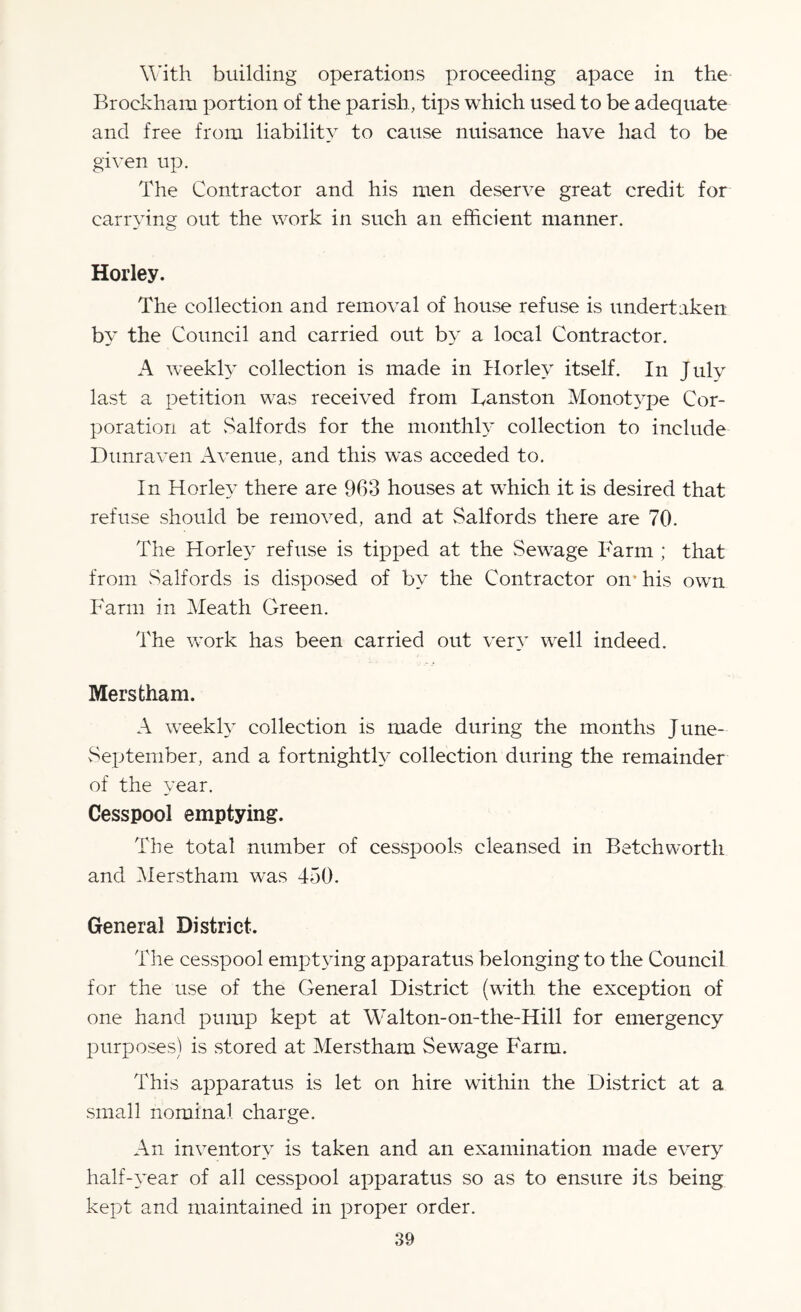 With building operations proceeding apace in the Broekham portion of the parish, tips which used to be adequate and free from liability to cause nuisance have had to be given up. The Contractor and his men deserve great credit for carrying out the work in such an efficient manner. Horley. The collection and removal of house refuse is undertaken by the Council and carried out by a local Contractor. A weekly collection is made in Horley itself. In July last a petition was received from Tanston Monotype Cor¬ poration at Salfords for the monthly collection to include Dunraven Avenue, and this was acceded to. In Horley there are 963 houses at which it is desired that refuse should be removed, and at Salfords there are 70. The Horley refuse is tipped at the Sewage Farm ; that from Salfords is disposed of by the Contractor on’ his own Farm in Meath Green. The work has been carried out very well indeed. Merstham. A weekly collection is made during the months June- vSeptember, and a fortnightly collection during the remainder of the year. Cesspool emptying. The total number of cesspools cleansed in Betchworth and Merstham was 450. General District. The cesspool emptying apparatus belonging to the Council for the use of the General District (with the exception of one hand pump kept at Walton-on-the-Hill for emergency purposes) is stored at Merstham Sewage Farm. This apparatus is let on hire within the District at a small nominal charge. An inventory is taken and an examination made every half-year of all cesspool apparatus so as to ensure its being kept and maintained in proper order.