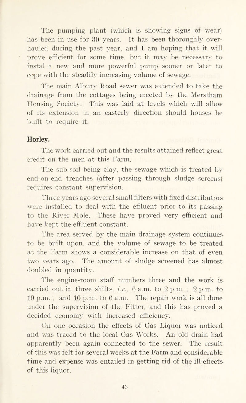 The pumping plant (which is showing signs of wear) has been in use for 30 years. It has been thoroughly over¬ hauled during the past year, and I am hoping that it will prove efficient for some time, but it may be necessary to instal a new and more powerful pump sooner or later to cope with the steadily increasing volume of sewage. The main Albury Road sewer was extended to take the drainage from the cottages being erected by the Merstham Housing Society. This was laid at levels which will allow of its extension in an easterly direction should houses be built to require it. Horley. The work carried out and the results attained reflect great credit on the men at this Farm. The sub-soil being clay, the sewage which is treated by end-on-end trenches (after passing through sludge screens) requires constant supervision. Three years ago several small filters with fixed distributors were installed to deal with the effluent prior to its passing to the River Mole. These have proved very efficient and have kept the effluent constant. The area served by the main drainage system continues to be built upon, and the volume of sewage to be treated at the Farm shows a considerable increase on that of even two years ago. The amount of sludge screened has almost doubled in quantity. The engine-room staff numbers three and the work is carried out in three shifts, i.e., fi a.m. to 2 p.m. ; 2 p.m. to 10 p.m. ; and 10 p.m. to 0 a.m. The repair work is all done under the supervision of the Fitter, and this has proved a decided economy with increased efficiency. On one occasion the effects of Gas Fiquor was noticed and was traced to the local Gas Works. An old drain had apparently been again connected to the sewer. The result of this was felt for several weeks at the Farm and considerable time and expense was entailed in getting rid of the ill-effects of this liquor.